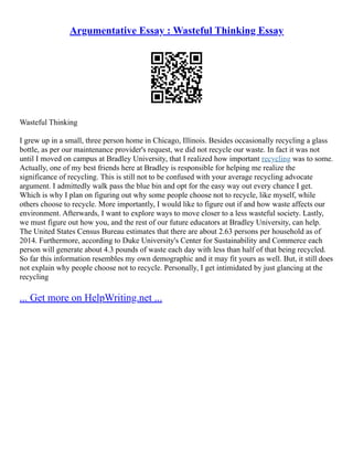 Argumentative Essay : Wasteful Thinking Essay
Wasteful Thinking
I grew up in a small, three person home in Chicago, Illinois. Besides occasionally recycling a glass
bottle, as per our maintenance provider's request, we did not recycle our waste. In fact it was not
until I moved on campus at Bradley University, that I realized how important recycling was to some.
Actually, one of my best friends here at Bradley is responsible for helping me realize the
significance of recycling. This is still not to be confused with your average recycling advocate
argument. I admittedly walk pass the blue bin and opt for the easy way out every chance I get.
Which is why I plan on figuring out why some people choose not to recycle, like myself, while
others choose to recycle. More importantly, I would like to figure out if and how waste affects our
environment. Afterwards, I want to explore ways to move closer to a less wasteful society. Lastly,
we must figure out how you, and the rest of our future educators at Bradley University, can help.
The United States Census Bureau estimates that there are about 2.63 persons per household as of
2014. Furthermore, according to Duke University's Center for Sustainability and Commerce each
person will generate about 4.3 pounds of waste each day with less than half of that being recycled.
So far this information resembles my own demographic and it may fit yours as well. But, it still does
not explain why people choose not to recycle. Personally, I get intimidated by just glancing at the
recycling
... Get more on HelpWriting.net ...
 