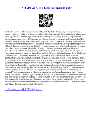 UNIT 203 Work in a Business Environment K
UNIT 203 Work in a Business Environment Knowledge & Understanding 1.1 Describe what is
meant by diversity and why it should be valued. Diversity means different individuals valuing each
other regardless of intellect, age, disability race or religion. Diversity should be respected and
valued because everyone is different and can offer an alternative perspective. Everyone should be
treated equally because everyone has something to offer and everyone has a strong factor/skill that
they can contribute to the company. They enrich a society because they allow people to experience
different thinking processes, to see that there is more than one way of approaching issues or living
one 's life. Diversity brings other points of view ... Show more content on Helpwriting.net ...
Confidentiality and information security are the key aspects for an organisation. So an organisation
must make sure that it preserves these along with integrity. Any information even if it is a little one,
if lost can lead to the non–existence of the organisation. The requirements for security and
confidentiality are: All information has to be original and true, and should be free from any errors.
An organisation has to be ready at all times to give access to the systems that store, process and
deliver information to the right people at the right time. All companies have and should have their
own policies and procedures regarding security and confidentiality. All employees must abide by
these policies and procedures. The Data Protection Act, Human Rights Act and Consumer Rights
Acts cover these areas. 2.3 Describe the legal requirements for security and confidentiality, as
required The legal requirement in relation to security and confidentiality are described by in the
Data Protection Act 1998 and says that anyone who records information about individuals is classed
as a data processor under the Act and is required by law to process the data fairly and lawfully. The
Act prevents the unauthorised use of data and so protects the privacy of individuals. The Act also
says never to disclose information that my organisation holds about individuals. The Act also allows
individuals the right to know what information
... Get more on HelpWriting.net ...
 