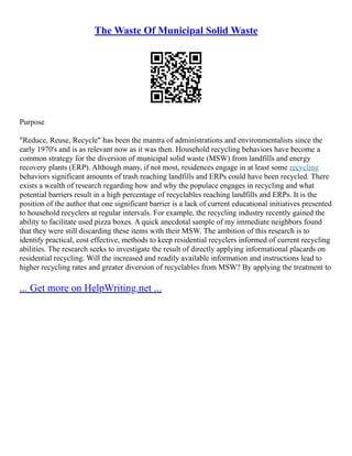 The Waste Of Municipal Solid Waste
Purpose
"Reduce, Reuse, Recycle" has been the mantra of administrations and environmentalists since the
early 1970's and is as relevant now as it was then. Household recycling behaviors have become a
common strategy for the diversion of municipal solid waste (MSW) from landfills and energy
recovery plants (ERP). Although many, if not most, residences engage in at least some recycling
behaviors significant amounts of trash reaching landfills and ERPs could have been recycled. There
exists a wealth of research regarding how and why the populace engages in recycling and what
potential barriers result in a high percentage of recyclables reaching landfills and ERPs. It is the
position of the author that one significant barrier is a lack of current educational initiatives presented
to household recyclers at regular intervals. For example, the recycling industry recently gained the
ability to facilitate used pizza boxes. A quick anecdotal sample of my immediate neighbors found
that they were still discarding these items with their MSW. The ambition of this research is to
identify practical, cost effective, methods to keep residential recyclers informed of current recycling
abilities. The research seeks to investigate the result of directly applying informational placards on
residential recycling. Will the increased and readily available information and instructions lead to
higher recycling rates and greater diversion of recyclables from MSW? By applying the treatment to
... Get more on HelpWriting.net ...
 