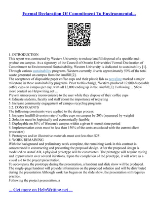 Formal Declaration Of Commitment To Environmental...
1. INTRODUCTION
This report was contracted by Western University to reduce landfill disposal of a specific end–
product on campus. As a signatory of the Council of Ontario Universities' Formal Declaration of
Commitment to Environmental Sustainability, Western University is dedicated to sustainability [1].
Through various sustainability programs, Western currently diverts approximately 50% of the total
waste generated on campus from the landfill [2].
The acceptance of disposable paper coffee cups and their plastic lids as recycling marked a major
milestone in these sustainability programs. Prior to this change, Western produced 12,000 disposable
coffee cups on campus per day, with all 12,000 ending up in the landfill [3]. Following ... Show
more content on Helpwriting.net ...
Prevent unnecessary inconvenience to the user while they dispose of their coffee cups
4. Educate students, faculty and staff about the importance of recycling
5. Increase community engagement of campus recycling programs
3.2. CONSTRAINTS
The following constraints were applied to the design process:
1. Increase landfill diversion rate of coffee cups on campus by 20% (measured by weight)
2. Solution must be logistically and economically feasible
3. Deployable on 50% of Western's campus within a given 6–month time period
4. Implementation costs must be less than 150% of the costs associated with the current client
process(es)
5. Prototypes and/or illustrative materials must cost less than $25
4. WORK REMAINING
With the background and preliminary work complete, the remaining work in this contract is
concentrated in constructing and presenting the proposed design. After the proposed design is
modelled on AutoCAD, a physical prototype will be constructed. The prototype will require testing
and improvement over several iterations. Upon the completion of the prototype, it will serve as a
visual aid to the project presentation.
To accompany the prototype during the presentation, a handout and slide show will be produced.
The single–page handout will provide information on the proposed solution and will be distributed
during the presentation Although work has begun on the slide show, the presentation still requires
practice.
Following the project presentation, a
... Get more on HelpWriting.net ...
 
