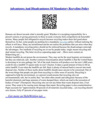 Advantages And Disadvantages Of Mandatory Recycling Policy
Humans are drawn towards what is morally good. Whether it is accepting responsibility for a
person's actions or giving generously to those in need, everyone feels compelled to do honorable
actions. Many people feel obligated to recycle because recycling makes them feel good about
themselves. In fact, some people are pushing for a mandatory recycling policy without realizing the
effects it will have. Many are misinformed and do not realize the problems that can arise when they
recycle. A mandatory recycling policy should not be enforced because the disadvantages outweigh
the advantages. Two methods of recycling are in use by people today: single stream recycling and
dual stream recycling. The latter involves separating paper and ... Show more content on
Helpwriting.net ...
Modern landfills do not poison the environment. They may not be the most hygienic environment,
but they are relatively safe. Another common misconception about landfills is that the United States
is drowning in its own garbage, but "all of the trash America will produce over the next 1,000 years
could fit into a landfill 15 square miles in size" (Taylor). It takes a good amount of time to fill an
entire landfill. Even when the landfills are full, there is plenty of unused land to convert into trash
disposal sites. Neither of these myths about landfills should cause anyone to be concerned. One of
the worst things that people can gain from recycling is a false sense of security. Recycling is
supposed to help the environment, so a person would assume that recycling sites are
environmentally safe, but in reality they "are often often unsafe and unhygienic because of the
harmful chemicals and large amounts of waste dumped there, which can lead to the toxication of
bodies of water" (Thompson). Recycling sites are not any better than waste disposal sites, if not
worse. They seem to be causing more damage than repair. Recycling paper is also counterintuitive.
Paper accounts for "approximately 80 percent of all materials recycled today... yet recycling doesn't
save forests. Fully 87 percent of our paper stock
... Get more on HelpWriting.net ...
 