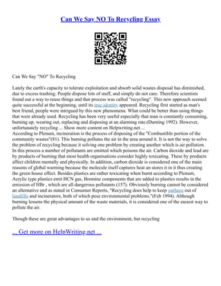 Can We Say NO To Recycling Essay
Can We Say "NO" To Recycling
Lately the earth's capacity to tolerate exploitation and absorb solid wastes disposal has diminished,
due to excess trashing. People dispose lots of stuff, and simply do not care. Therefore scientists
found out a way to reuse things and that process was called "recycling". This new approach seemed
quite successful at the beginning, until its true identity appeared. Recycling first started as man's
best friend, people were intrigued by this new phenomena. What could be better than using things
that were already used. Recycling has been very useful especially that man is constantly consuming,
burning up, wearing out, replacing and disposing at an alarming rate.(Durning 1992). However,
unfortunately recycling ... Show more content on Helpwriting.net ...
According to Plenum, incineration is the process of disposing of the "Combustible portion of the
community wastes"(81). This burning pollutes the air in the area around it. It is not the way to solve
the problem of recycling because it solving one problem by creating another which is air pollution.
In this process a number of pollutants are emitted which poisons the air. Carbon dioxide and lead are
by products of burning that most health organisations consider highly toxicating. These by products
affect children mentally and physically. In addition, carbon dioxide is considered one of the main
reasons of global warming because the molecule itself captures heat an stores it in it thus creating
the green house effect. Besides plastics are rather toxicating when burnt according to Plenum,
Acrylic type plastics emit HCN gas, Bromine components that are added to plastics results in the
emission of HBr , which are all dangerous pollutants (157). Obviously burning cannot be considered
an alternative and as stated in Consumer Reports, "Recycling does help to keep garbage out of
landfills and incinerators, both of which pose environmental problems."(Feb 1994). Although
burning lessens the physical amount of the waste materials, it is considered one of the easiest way to
pollute the air.
Though these are great advantages to us and the environment, but recycling
... Get more on HelpWriting.net ...
 