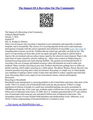 The Impact Of A Recycling On The Community
The Impact of a Recycling in the Community
LaQuyin Manell Smalls
January 7, 2016
English IV
Mrs. K. Pendarvis Abstract
There a lot of reasons why recycling is important in our community and especially at schools,
hospitals, and in households. The success of a recycling depends on the active and continuous
participation of people with the correct separation and collection of recyclable waste. Recycling is
something that everyone can all do. Children that are school age and older can help out too. The
goal is to stop tossing out items that can be use again and again. Recycling in schools help to
improve the environment and can reduce money spent by the school on waste disposal. Paper is the
main form of waste created by schools, making up ... Show more content on Helpwriting.net ...
Increased recycling means less trash entering landfills. The greatest environmental benefit of
recycling is the use of energy and natural resources when old materials are used to make new
products. Many consider recycling an easy task. Products that become garbage have an effect on
global warming, which makes recycling as a viable option. The phrase 'Reduce, Reuse, Recycle' was
coined to promote recycling and a clean environment. Recycling is a simple way in which people
can contribute to making a better world. It takes time and effort to collect, separate and send trash
away. Recycling effects every aspect of our environment–homes, schools and hospitals.
Discussion
Recycling in Households
Household waste management is a growing problem in the United States and many other parts of the
world. "The U.S. creates a lot of household solid waste per day per person. If there is a huge
population of millions of people in a small area, household garbage can easily accumulate to
100,000 pounds per day. A few years ago, residents made a million tons of city waste per year and a
billion tons of industrial solid wastes. In 2006, the U.S. residents generated half of 251 tons million
tons of municipal solid waste per year and about 8 billion tons of industrial solid waste. This
tremendous amount of waste includes both hazardous and nonhazardous waste. (Massawe, et.al,
2014)" A better understanding of household behavior is needed to assist
... Get more on HelpWriting.net ...
 