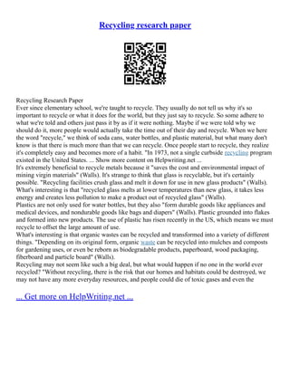 Recycling research paper
Recycling Research Paper
Ever since elementary school, we're taught to recycle. They usually do not tell us why it's so
important to recycle or what it does for the world, but they just say to recycle. So some adhere to
what we're told and others just pass it by as if it were nothing. Maybe if we were told why we
should do it, more people would actually take the time out of their day and recycle. When we here
the word "recycle," we think of soda cans, water bottles, and plastic material, but what many don't
know is that there is much more than that we can recycle. Once people start to recycle, they realize
it's completely easy and becomes more of a habit. "In 1973, not a single curbside recycling program
existed in the United States. ... Show more content on Helpwriting.net ...
It's extremely beneficial to recycle metals because it "saves the cost and environmental impact of
mining virgin materials" (Walls). It's strange to think that glass is recyclable, but it's certainly
possible. "Recycling facilities crush glass and melt it down for use in new glass products" (Walls).
What's interesting is that "recycled glass melts at lower temperatures than new glass, it takes less
energy and creates less pollution to make a product out of recycled glass" (Walls).
Plastics are not only used for water bottles, but they also "form durable goods like appliances and
medical devices, and nondurable goods like bags and diapers" (Walls). Plastic grounded into flakes
and formed into new products. The use of plastic has risen recently in the US, which means we must
recycle to offset the large amount of use.
What's interesting is that organic wastes can be recycled and transformed into a variety of different
things. "Depending on its original form, organic waste can be recycled into mulches and composts
for gardening uses, or even be reborn as biodegradable products, paperboard, wood packaging,
fiberboard and particle board" (Walls).
Recycling may not seem like such a big deal, but what would happen if no one in the world ever
recycled? "Without recycling, there is the risk that our homes and habitats could be destroyed, we
may not have any more everyday resources, and people could die of toxic gases and even the
... Get more on HelpWriting.net ...
 