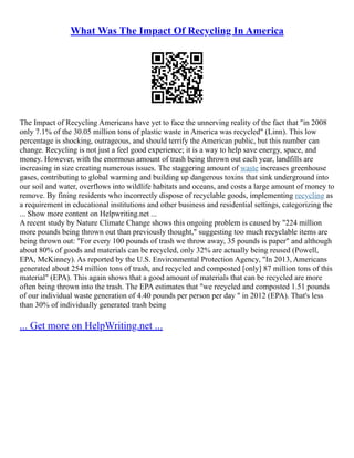 What Was The Impact Of Recycling In America
The Impact of Recycling Americans have yet to face the unnerving reality of the fact that "in 2008
only 7.1% of the 30.05 million tons of plastic waste in America was recycled" (Linn). This low
percentage is shocking, outrageous, and should terrify the American public, but this number can
change. Recycling is not just a feel good experience; it is a way to help save energy, space, and
money. However, with the enormous amount of trash being thrown out each year, landfills are
increasing in size creating numerous issues. The staggering amount of waste increases greenhouse
gases, contributing to global warming and building up dangerous toxins that sink underground into
our soil and water, overflows into wildlife habitats and oceans, and costs a large amount of money to
remove. By fining residents who incorrectly dispose of recyclable goods, implementing recycling as
a requirement in educational institutions and other business and residential settings, categorizing the
... Show more content on Helpwriting.net ...
A recent study by Nature Climate Change shows this ongoing problem is caused by "224 million
more pounds being thrown out than previously thought," suggesting too much recyclable items are
being thrown out: "For every 100 pounds of trash we throw away, 35 pounds is paper" and although
about 80% of goods and materials can be recycled, only 32% are actually being reused (Powell,
EPA, McKinney). As reported by the U.S. Environmental Protection Agency, "In 2013, Americans
generated about 254 million tons of trash, and recycled and composted [only] 87 million tons of this
material" (EPA). This again shows that a good amount of materials that can be recycled are more
often being thrown into the trash. The EPA estimates that "we recycled and composted 1.51 pounds
of our individual waste generation of 4.40 pounds per person per day " in 2012 (EPA). That's less
than 30% of individually generated trash being
... Get more on HelpWriting.net ...
 