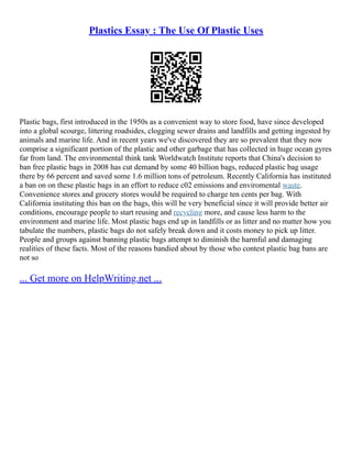 Plastics Essay : The Use Of Plastic Uses
Plastic bags, first introduced in the 1950s as a convenient way to store food, have since developed
into a global scourge, littering roadsides, clogging sewer drains and landfills and getting ingested by
animals and marine life. And in recent years we've discovered they are so prevalent that they now
comprise a significant portion of the plastic and other garbage that has collected in huge ocean gyres
far from land. The environmental think tank Worldwatch Institute reports that China's decision to
ban free plastic bags in 2008 has cut demand by some 40 billion bags, reduced plastic bag usage
there by 66 percent and saved some 1.6 million tons of petroleum. Recently California has instituted
a ban on on these plastic bags in an effort to reduce c02 emissions and enviromental waste.
Convenience stores and grocery stores would be required to charge ten cents per bag. With
California instituting this ban on the bags, this will be very beneficial since it will provide better air
conditions, encourage people to start reusing and recycling more, and cause less harm to the
environment and marine life. Most plastic bags end up in landfills or as litter and no matter how you
tabulate the numbers, plastic bags do not safely break down and it costs money to pick up litter.
People and groups against banning plastic bags attempt to diminish the harmful and damaging
realities of these facts. Most of the reasons bandied about by those who contest plastic bag bans are
not so
... Get more on HelpWriting.net ...
 