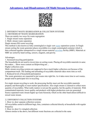 Advantages And Disadvantages Of Multi Stream Segregation...
2. DIFFERENT WASTE SEGREGATION & COLLECTION SYSTEMS
2.1 METHODS OF WASTE SEGREGRATION
There are mainly two ways for waste segregation
1. Single stream waste separation
2. Multi–stream waste separation
Single stream (SS) waste recycling
This method is also known as fully commingled or single–sort waste separation system. In Single
stream sorting the waste generator places recyclables in a single commingled container which is
then collected together transported to a single stream material recycling facility (MRF). Materials at
MRF are sorted by hand sorting, sensors, magnets, and gravity.
Advantages
1. Increased recycling participation
The households do not need to invest time on sorting waste. Placing all recyclable materials in same
bin makes ... Show more content on Helpwriting.net ...
Higher collection costs
Multi–stream recycling systems are supposed to have much higher collection cost because of the
compartment truck. The loading and unloading of recyclable materials takes more time as well.
2. Reduced levels of household participation
The waste generators are requested to put wastes into right bin. As it takes more time to sort wastes,
people tend to participate less in recycling.
For single stream recycling to work, the processing facility must sort the recyclable materials
properly and thoroughly to meet market specifications. Also single stream is claimed to collect more
quantity of recyclables. What really matters is not just the quantity, but the quality of materials. With
contaminated materials, lower quality end products with higher production costs are generated.
Source separated waste stream higher up waste hierarchy which on the other hand almost difficult in
mixed waste stream.
2.2 DIFFERENT COLLECTION SYSTEMS
1. Door–to–door separate collection systems
All recyclables sorted in different bags, bins, containers collected directly at households with regular
frequency
2. Door–to–door Co–mingled collection
Almost similar to the above, but different waste fractions are collected in the same
 