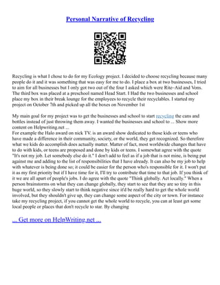 Personal Narrative of Recycling
Recycling is what I chose to do for my Ecology project. I decided to choose recycling because many
people do it and it was something that was easy for me to do. I place a box at two businesses, I tried
to aim for all businesses but I only got two out of the four I asked which were Rite–Aid and Vons.
The third box was placed at a preschool named Head Start. I Had the two businesses and school
place my box in their break lounge for the employees to recycle their recyclables. I started my
project on October 7th and picked up all the boxes on November 1st
My main goal for my project was to get the businesses and school to start recycling the cans and
bottles instead of just throwing them away. I wanted the businesses and school to ... Show more
content on Helpwriting.net ...
For example the Halo award on nick TV. is an award show dedicated to those kids or teens who
have made a difference in their community, society, or the world, they get recognized. So therefore
what we kids do accomplish does actually matter. Matter of fact, most worldwide changes that have
to do with kids, or teens are proposed and done by kids or teens. I somewhat agree with the quote
"It's not my job. Let somebody else do it." I don't add to feel as if a job that is not mine, is being put
against me and adding to the list of responsibilities that I have already. It can also be my job to help
with whatever is being done so; it could be easier for the person who's responsible for it. I won't put
it as my first priority but if I have time for it, I'll try to contribute that time to that job. If you think of
it we are all apart of people's jobs. I do agree with the quote "Think globally. Act locally." When a
person brainstorms on what they can change globally, they start to see that they are so tiny in this
huge world, so they slowly start to think negative since it'd be really hard to get the whole world
involved, but they shouldn't give up, they can change some aspect of the city or town. For instance
take my recycling project, if you cannot get the whole world to recycle, you can at least get some
local people or places that don't recycle to star. By changing
... Get more on HelpWriting.net ...
 