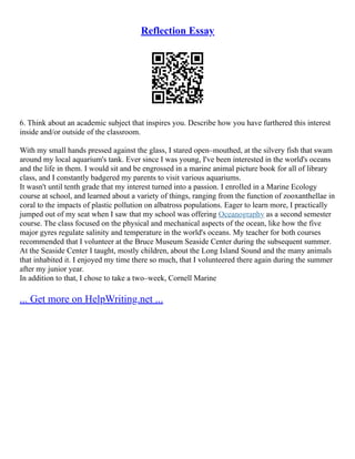Reflection Essay
6. Think about an academic subject that inspires you. Describe how you have furthered this interest
inside and/or outside of the classroom.
With my small hands pressed against the glass, I stared open–mouthed, at the silvery fish that swam
around my local aquarium's tank. Ever since I was young, I've been interested in the world's oceans
and the life in them. I would sit and be engrossed in a marine animal picture book for all of library
class, and I constantly badgered my parents to visit various aquariums.
It wasn't until tenth grade that my interest turned into a passion. I enrolled in a Marine Ecology
course at school, and learned about a variety of things, ranging from the function of zooxanthellae in
coral to the impacts of plastic pollution on albatross populations. Eager to learn more, I practically
jumped out of my seat when I saw that my school was offering Oceanography as a second semester
course. The class focused on the physical and mechanical aspects of the ocean, like how the five
major gyres regulate salinity and temperature in the world's oceans. My teacher for both courses
recommended that I volunteer at the Bruce Museum Seaside Center during the subsequent summer.
At the Seaside Center I taught, mostly children, about the Long Island Sound and the many animals
that inhabited it. I enjoyed my time there so much, that I volunteered there again during the summer
after my junior year.
In addition to that, I chose to take a two–week, Cornell Marine
... Get more on HelpWriting.net ...
 