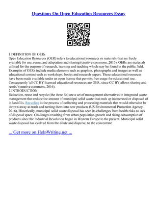 Questions On Open Education Resources Essay
1 DEFINITION OF OERs
Open Education Resources (OER) refers to educational resources or materials that are freely
available for use, reuse, and adaptation and sharing (creative commons, 2016). OERs are materials
utilised for the purpose of research, learning and teaching which may be found in the public field.
Examples of OERs include media elements such as graphics, photographs and images as well as
educational content such as workshops, books and research papers. These educational resources
have been made available under an open license that permits free usage for educational use.
Consequently 'all CC BY licensed educational resources are OER, since CC BY allows sharing and
remix' (creative commons, 2016).
2 INTRODUCTION
Reduction, reuse and recycle (the three Rs) are a set of management alternatives in integrated waste
management that reduce the amount of municipal solid waste that ends up incinerated or disposed of
in landfills. Recycling is the process of collecting and processing materials that would otherwise be
thrown away as trash and turning them into new products (US Environmental Protection Agency,
2016). Historically, municipal solid waste disposal has seen its challenges from health risks to lack
of disposal space. Challenges resulting from urban population growth and rising consumption of
products since the Industrial Revolution began in Western Europe to the present. Municipal solid
waste disposal has evolved from the dilute and disperse, to the concentrate
... Get more on HelpWriting.net ...
 