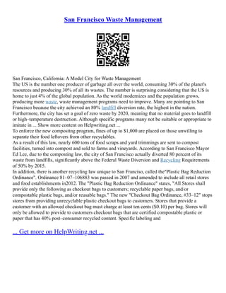 San Francisco Waste Management
San Francisco, California: A Model City for Waste Management
The US is the number one producer of garbage all over the world, consuming 30% of the planet's
resources and producing 30% of all its wastes. The number is surprising considering that the US is
home to just 4% of the global population. As the world modernizes and the population grows,
producing more waste, waste management programs need to improve. Many are pointing to San
Francisco because the city achieved an 80% landfill diversion rate, the highest in the nation.
Furthermore, the city has set a goal of zero waste by 2020, meaning that no material goes to landfill
or high–temperature destruction. Although specific programs many not be suitable or appropriate to
imitate in ... Show more content on Helpwriting.net ...
To enforce the new composting program, fines of up to $1,000 are placed on those unwilling to
separate their food leftovers from other recyclables.
As a result of this law, nearly 600 tons of food scraps and yard trimmings are sent to compost
facilities, turned into compost and sold to farms and vineyards. According to San Francisco Mayor
Ed Lee, due to the composting law, the city of San Francisco actually diverted 80 percent of its
waste from landfills, significantly above the Federal Waste Diversion and Recycling Requirements
of 50% by 2015.
In addition, there is another recycling law unique to San Franciso, called the"Plastic Bag Reduction
Ordinance". Ordinance 81–07–106883 was passed in 2007 and amended to include all retail stores
and food establishments in2012. The "Plastic Bag Reduction Ordinance" states, "All Stores shall
provide only the following as checkout bags to customers; recyclable paper bags, and/or
compostable plastic bags, and/or reusable bags." The new "Checkout Bag Ordinance, #33–12" stops
stores from providing unrecyclable plastic checkout bags to customers. Stores that provide a
customer with an allowed checkout bag must charge at least ten cents ($0.10) per bag. Stores will
only be allowed to provide to customers checkout bags that are certified compostable plastic or
paper that has 40% post–consumer recycled content. Specific labeling and
... Get more on HelpWriting.net ...
 