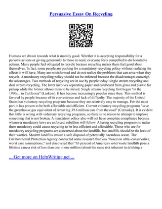 Persuasive Essay On Recycling
Humans are drawn towards what is morally good. Whether it is accepting responsibility for a
person's actions or giving generously to those in need, everyone feels compelled to do honorable
actions. Many people feel obligated to recycle because recycling makes them feel good about
themselves. In fact, some people are pushing for a mandatory recycling policy without realizing the
effects it will have. Many are misinformed and do not realize the problems that can arise when they
recycle. A mandatory recycling policy should not be enforced because the disadvantages outweigh
the advantages. Two methods of recycling are in use by people today: single stream recycling and
dual stream recycling. The latter involves separating paper and cardboard from glass and plastic for
pickup while the former allows them to be mixed. Single stream recycling first began "in the
1990s... in California" (Laskow). It has become increasingly popular since then. This method is
favored by people because of its convenience and lack of difficulty. The majority of the United
States has voluntary recycling programs because they are relatively easy to manage. For the most
part, it has proven to be both affordable and efficient. Current voluntary recycling programs "save
the greenhouse gas equivalent of removing 39.6 million cars from the road" (Cernasky). It is evident
that little is wrong with voluntary recycling programs, so there is no reason to attempt to improve
something that is not broken. A mandatory policy also will not have complete compliance because
wherever mandatory laws are enforced, rebellion will follow. Altering recycling programs to make
them mandatory could cause recycling to be less efficient and affordable. Those who are for
mandatory recycling programs are concerned about the landfills, but landfills should be the least of
their worries. Modern landfills ensure a safe disposal of potentially hazardous waste. The
Environmental Protection Agency conducted some research that was "based on ultra–conservative,
worst case assumptions," and discovered that "83 percent of America's solid waste landfills pose a
lifetime cancer risk of less than one in one million (about the same risk inherent in drinking a
... Get more on HelpWriting.net ...
 