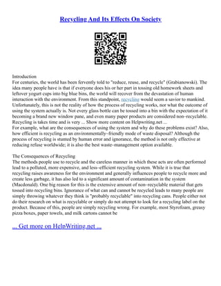 Recycling And Its Effects On Society
Introduction
For centuries, the world has been fervently told to "reduce, reuse, and recycle" (Grabianowski). The
idea many people have is that if everyone does his or her part in tossing old homework sheets and
leftover yogurt cups into big blue bins, the world will recover from the devastation of human
interaction with the environment. From this standpoint, recycling would seem a savior to mankind.
Unfortunately, this is not the reality of how the process of recycling works, nor what the outcome of
using the system actually is. Not every glass bottle can be tossed into a bin with the expectation of it
becoming a brand new window pane, and even many paper products are considered non–recyclable.
Recycling is takes time and is very ... Show more content on Helpwriting.net ...
For example, what are the consequences of using the system and why do these problems exist? Also,
how efficient is recycling as an environmentally–friendly mode of waste disposal? Although the
process of recycling is stunted by human error and ignorance, the method is not only effective at
reducing refuse worldwide; it is also the best waste–management option available.
The Consequences of Recycling
The methods people use to recycle and the careless manner in which these acts are often performed
lead to a polluted, more expensive, and less–efficient recycling system. While it is true that
recycling raises awareness for the environment and generally influences people to recycle more and
create less garbage, it has also led to a significant amount of contamination in the system
(Macdonald). One big reason for this is the extensive amount of non–recyclable material that gets
tossed into recycling bins. Ignorance of what can and cannot be recycled leads to many people are
simply throwing whatever they think is "probably recyclable" into recycling cans. People either not
do their research on what is recyclable or simply do not attempt to look for a recycling label on the
product. Because of this, people are simply recycling wrong. For example, most Styrofoam, greasy
pizza boxes, paper towels, and milk cartons cannot be
... Get more on HelpWriting.net ...
 