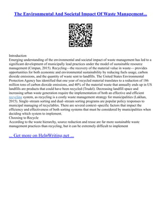 The Environmental And Societal Impact Of Waste Management...
Introduction
Emerging understanding of the environmental and societal impact of waste management has led to a
significant development of municipally lead practices under the model of sustainable resource
management (Cimpan, 2015). Recycling––the recovery of the material value in waste–– provides
opportunities for both economic and environmental sustainability by reducing fuels usage, carbon
dioxide emissions, and the quantity of waste sent to landfills. The United States Environmental
Protection Agency has identified that one year of recycled material translates to a reduction of 186
million tons of carbon dioxide emissions, and 40% of the material waste that annually ends up in US
landfills are products that could have been recycled (Trudel). Decreasing landfill space and
increasing urban waste generation require the implementation of both an effective and efficient
recycling system, as recycling is a costly waste management strategy for municipalities (Lakhan,
2015). Single–stream sorting and dual–stream sorting programs are popular policy responses to
municipal managing of recyclables. There are several context–specific factors that impact the
efficiency and effectiveness of both sorting systems that must be considered by municipalities when
deciding which system to implement.
Choosing to Recycle
According to the waste hierarchy, source reduction and reuse are far more sustainable waste
management practices than recycling, but it can be extremely difficult to implement
... Get more on HelpWriting.net ...
 