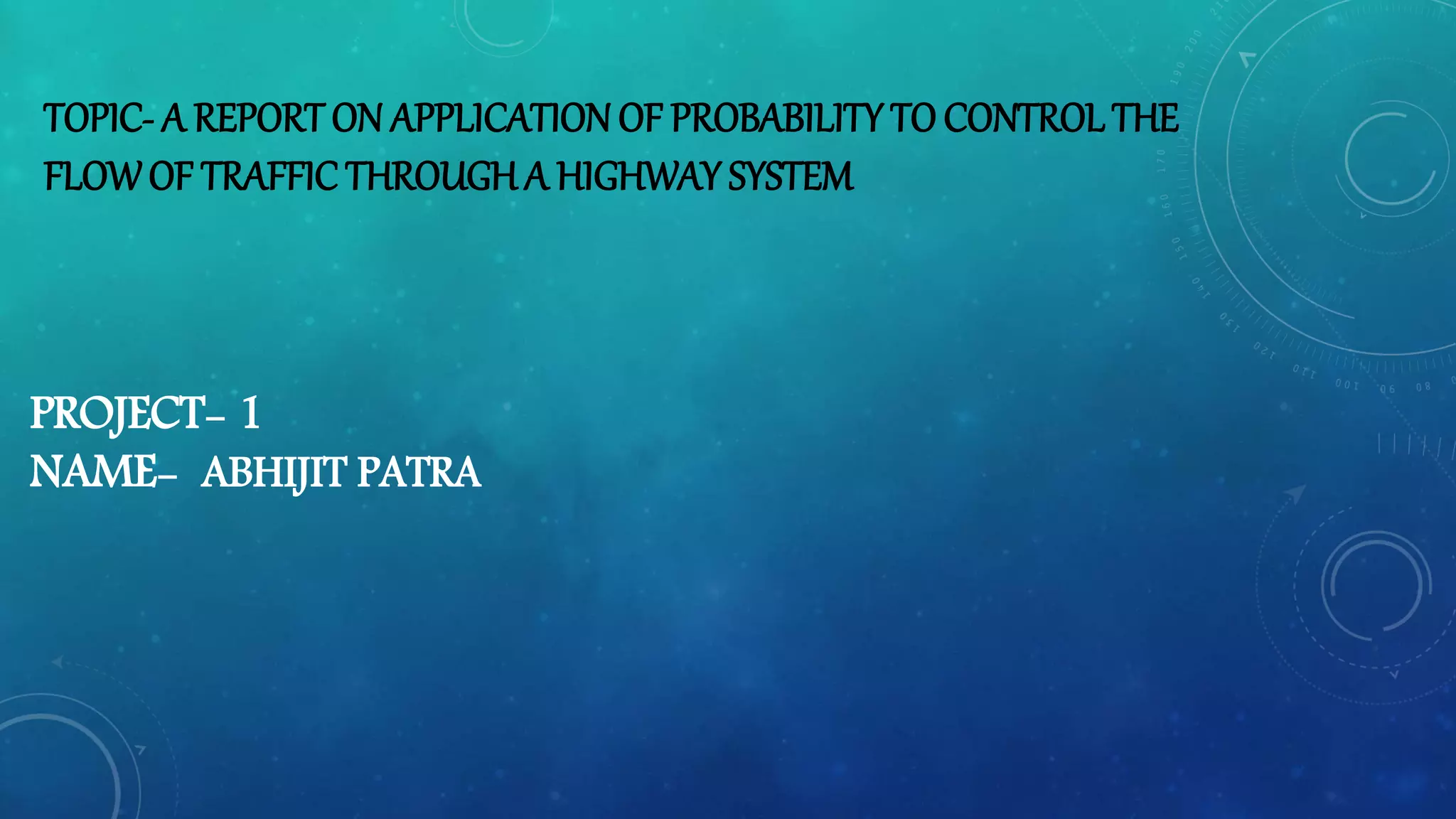 TOPIC- A REPORT ON APPLICATION OF PROBABILITY TO CONTROLTHE
FLOWOF TRAFFIC THROUGH A HIGHWAY SYSTEM
PROJECT- 1
NAME- ABHIJIT PATRA
 