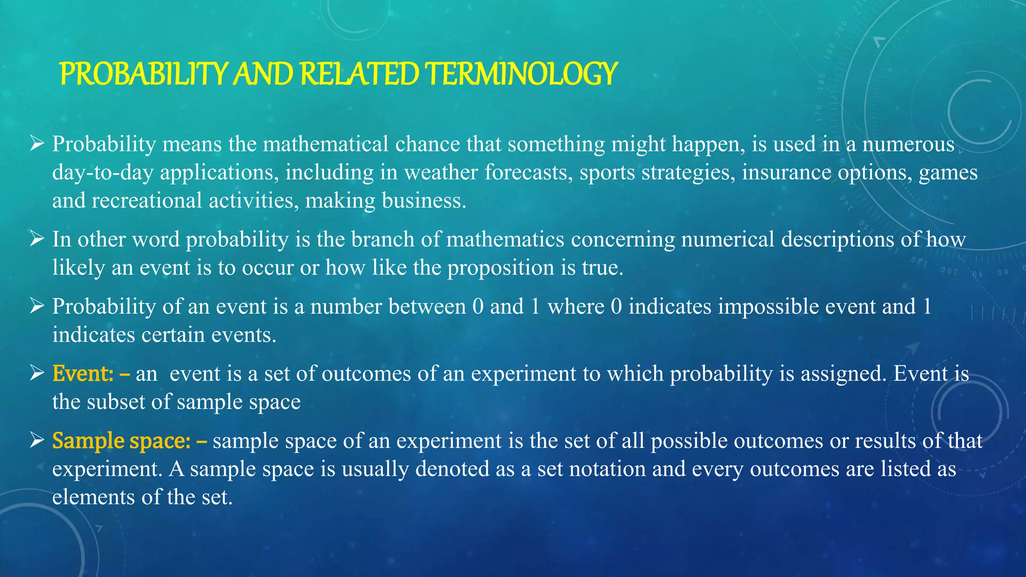 PROBABILITYANDRELATEDTERMINOLOGY
 Probability means the mathematical chance that something might happen, is used in a numerous
day-to-day applications, including in weather forecasts, sports strategies, insurance options, games
and recreational activities, making business.
 In other word probability is the branch of mathematics concerning numerical descriptions of how
likely an event is to occur or how like the proposition is true.
 Probability of an event is a number between 0 and 1 where 0 indicates impossible event and 1
indicates certain events.
 Event: – an event is a set of outcomes of an experiment to which probability is assigned. Event is
the subset of sample space
 Sample space: – sample space of an experiment is the set of all possible outcomes or results of that
experiment. A sample space is usually denoted as a set notation and every outcomes are listed as
elements of the set.
 