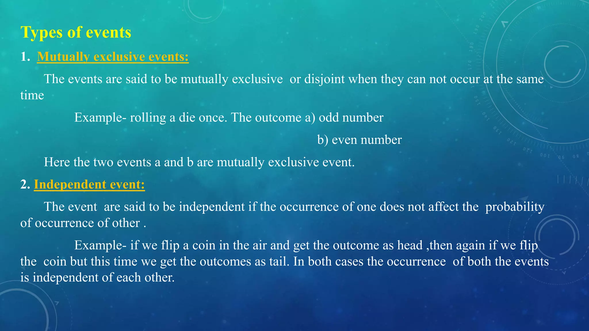 Types of events
1. Mutually exclusive events:
The events are said to be mutually exclusive or disjoint when they can not occur at the same
time
Example- rolling a die once. The outcome a) odd number
b) even number
Here the two events a and b are mutually exclusive event.
2. Independent event:
The event are said to be independent if the occurrence of one does not affect the probability
of occurrence of other .
Example- if we flip a coin in the air and get the outcome as head ,then again if we flip
the coin but this time we get the outcomes as tail. In both cases the occurrence of both the events
is independent of each other.
 