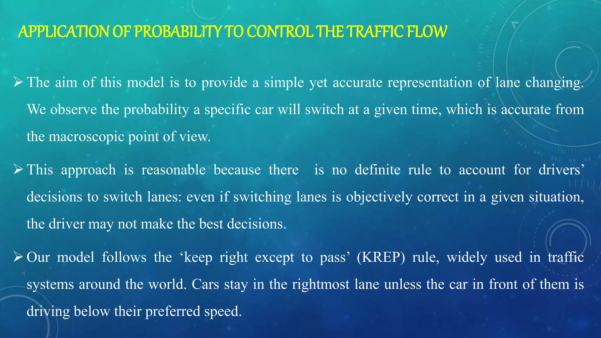 APPLICATIONOF PROBABILITY TO CONTROL THE TRAFFIC FLOW
The aim of this model is to provide a simple yet accurate representation of lane changing.
We observe the probability a specific car will switch at a given time, which is accurate from
the macroscopic point of view.
This approach is reasonable because there is no definite rule to account for drivers’
decisions to switch lanes: even if switching lanes is objectively correct in a given situation,
the driver may not make the best decisions.
Our model follows the ‘keep right except to pass’ (KREP) rule, widely used in traffic
systems around the world. Cars stay in the rightmost lane unless the car in front of them is
driving below their preferred speed.
 