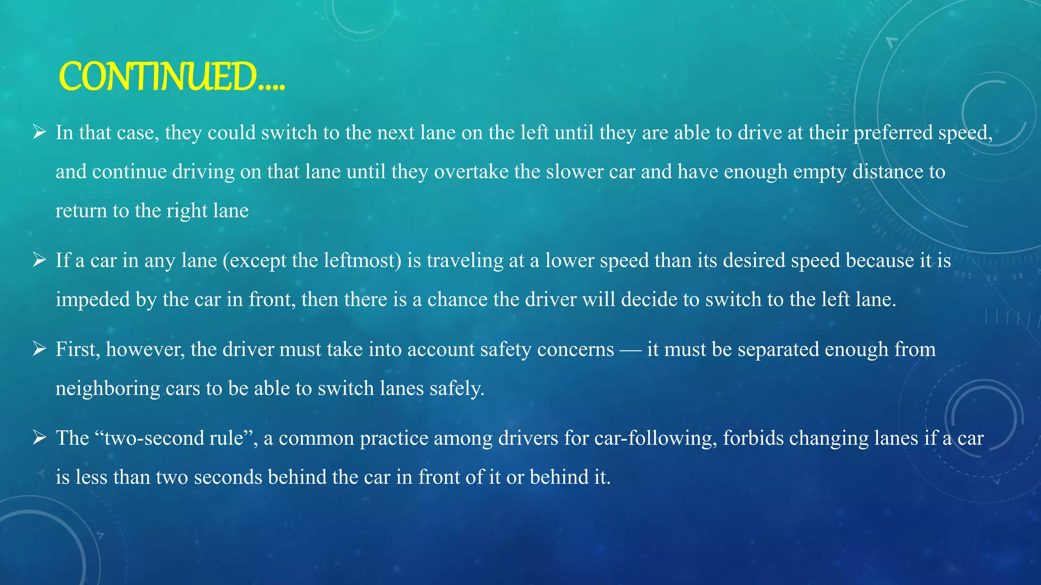  In that case, they could switch to the next lane on the left until they are able to drive at their preferred speed,
and continue driving on that lane until they overtake the slower car and have enough empty distance to
return to the right lane
 If a car in any lane (except the leftmost) is traveling at a lower speed than its desired speed because it is
impeded by the car in front, then there is a chance the driver will decide to switch to the left lane.
 First, however, the driver must take into account safety concerns — it must be separated enough from
neighboring cars to be able to switch lanes safely.
 The “two-second rule”, a common practice among drivers for car-following, forbids changing lanes if a car
is less than two seconds behind the car in front of it or behind it.
CONTINUED….
 
