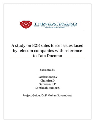 A study on B2B sales force issues faced
by telecom companies with reference
to Tata Docomo
Submitted by
Balakrishnan.V
Chandru.D
Saravanan.P
Santhosh Kumar.S
Project Guide: Dr.P.Mohan Suyamburaj
 