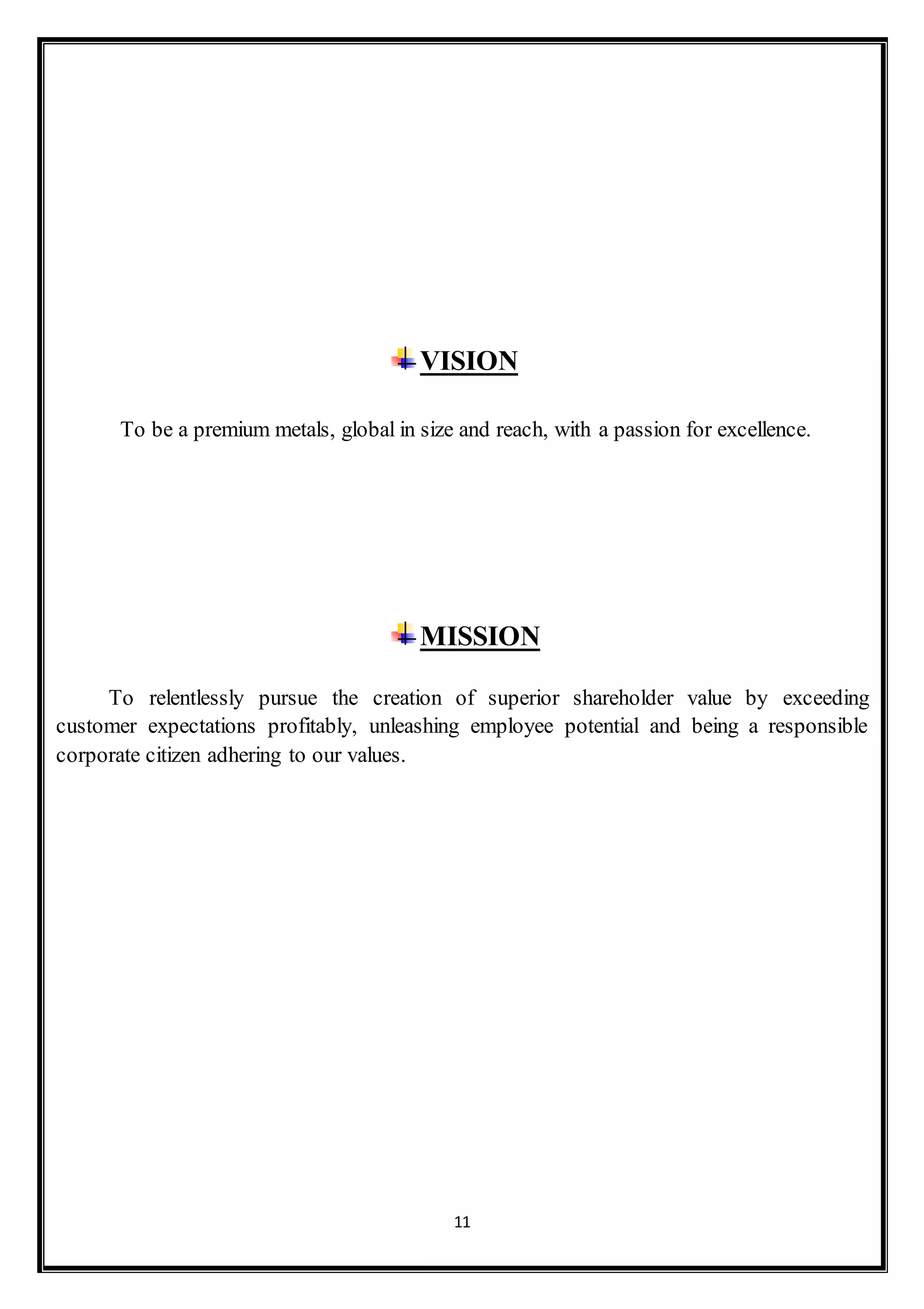 11
VISION
To be a premium metals, global in size and reach, with a passion for excellence.
MISSION
To relentlessly pursue the creation of superior shareholder value by exceeding
customer expectations profitably, unleashing employee potential and being a responsible
corporate citizen adhering to our values.
 
