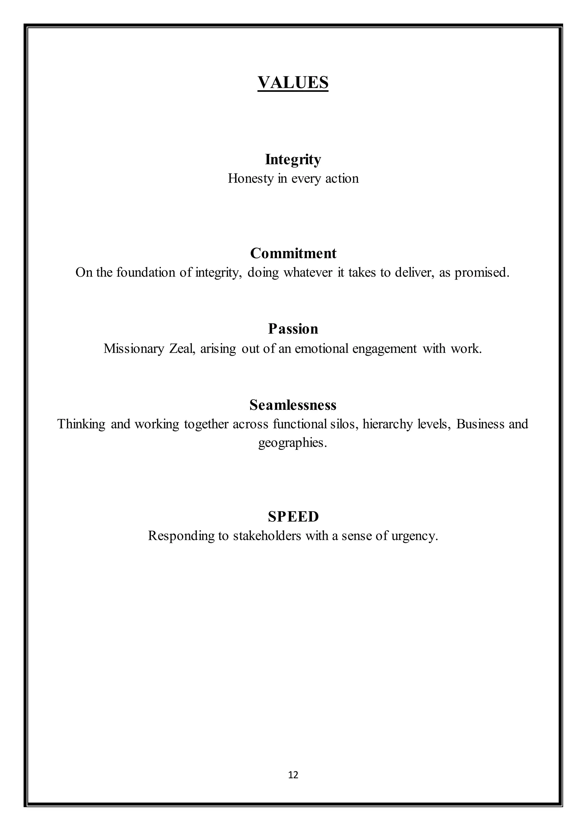 12
VALUES
Integrity
Honesty in every action
Commitment
On the foundation of integrity, doing whatever it takes to deliver, as promised.
Passion
Missionary Zeal, arising out of an emotional engagement with work.
Seamlessness
Thinking and working together across functional silos, hierarchy levels, Business and
geographies.
SPEED
Responding to stakeholders with a sense of urgency.
 