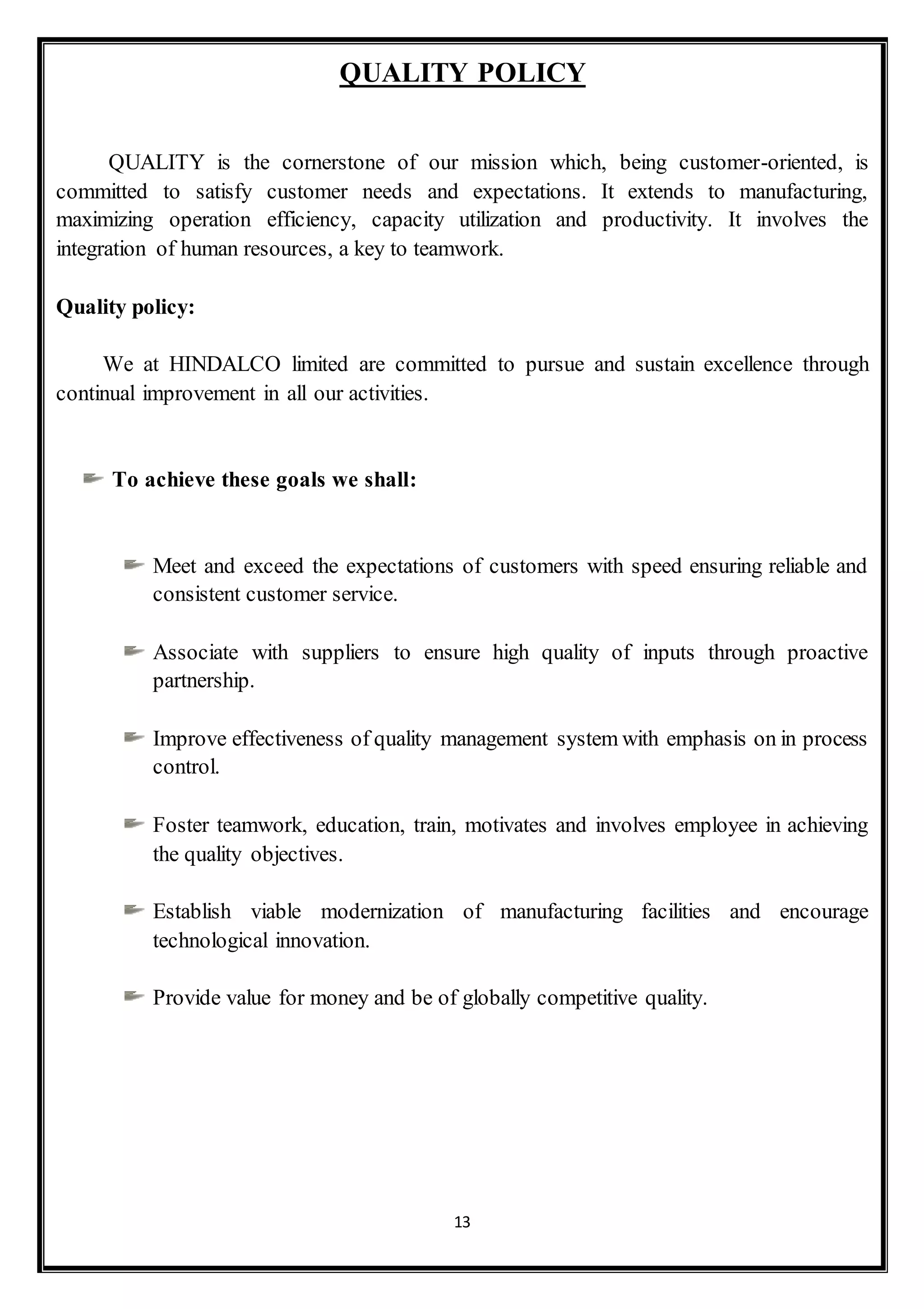13
QUALITY POLICY
QUALITY is the cornerstone of our mission which, being customer-oriented, is
committed to satisfy customer needs and expectations. It extends to manufacturing,
maximizing operation efficiency, capacity utilization and productivity. It involves the
integration of human resources, a key to teamwork.
Quality policy:
We at HINDALCO limited are committed to pursue and sustain excellence through
continual improvement in all our activities.
To achieve these goals we shall:
Meet and exceed the expectations of customers with speed ensuring reliable and
consistent customer service.
Associate with suppliers to ensure high quality of inputs through proactive
partnership.
Improve effectiveness of quality management system with emphasis on in process
control.
Foster teamwork, education, train, motivates and involves employee in achieving
the quality objectives.
Establish viable modernization of manufacturing facilities and encourage
technological innovation.
Provide value for money and be of globally competitive quality.
 