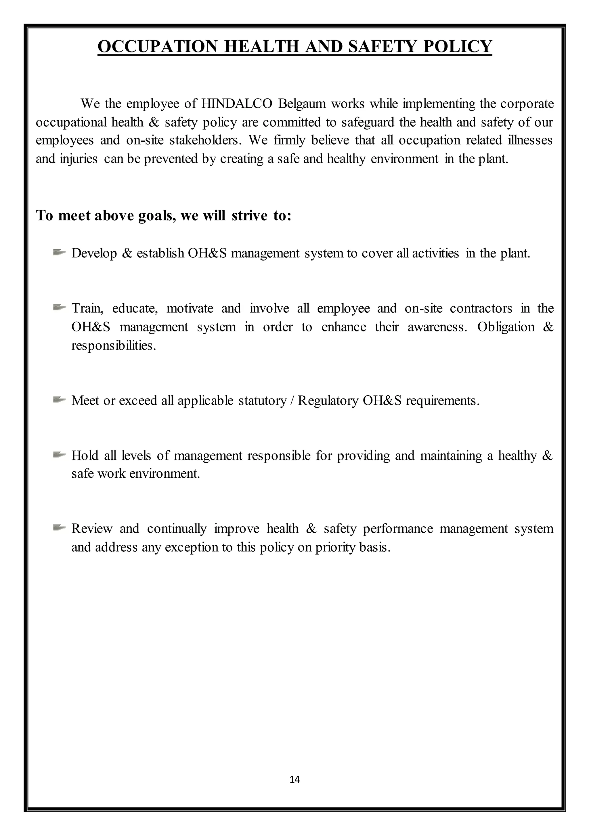 14
OCCUPATION HEALTH AND SAFETY POLICY
We the employee of HINDALCO Belgaum works while implementing the corporate
occupational health & safety policy are committed to safeguard the health and safety of our
employees and on-site stakeholders. We firmly believe that all occupation related illnesses
and injuries can be prevented by creating a safe and healthy environment in the plant.
To meet above goals, we will strive to:
Develop & establish OH&S management system to cover all activities in the plant.
Train, educate, motivate and involve all employee and on-site contractors in the
OH&S management system in order to enhance their awareness. Obligation &
responsibilities.
Meet or exceed all applicable statutory / Regulatory OH&S requirements.
Hold all levels of management responsible for providing and maintaining a healthy &
safe work environment.
Review and continually improve health & safety performance management system
and address any exception to this policy on priority basis.
 