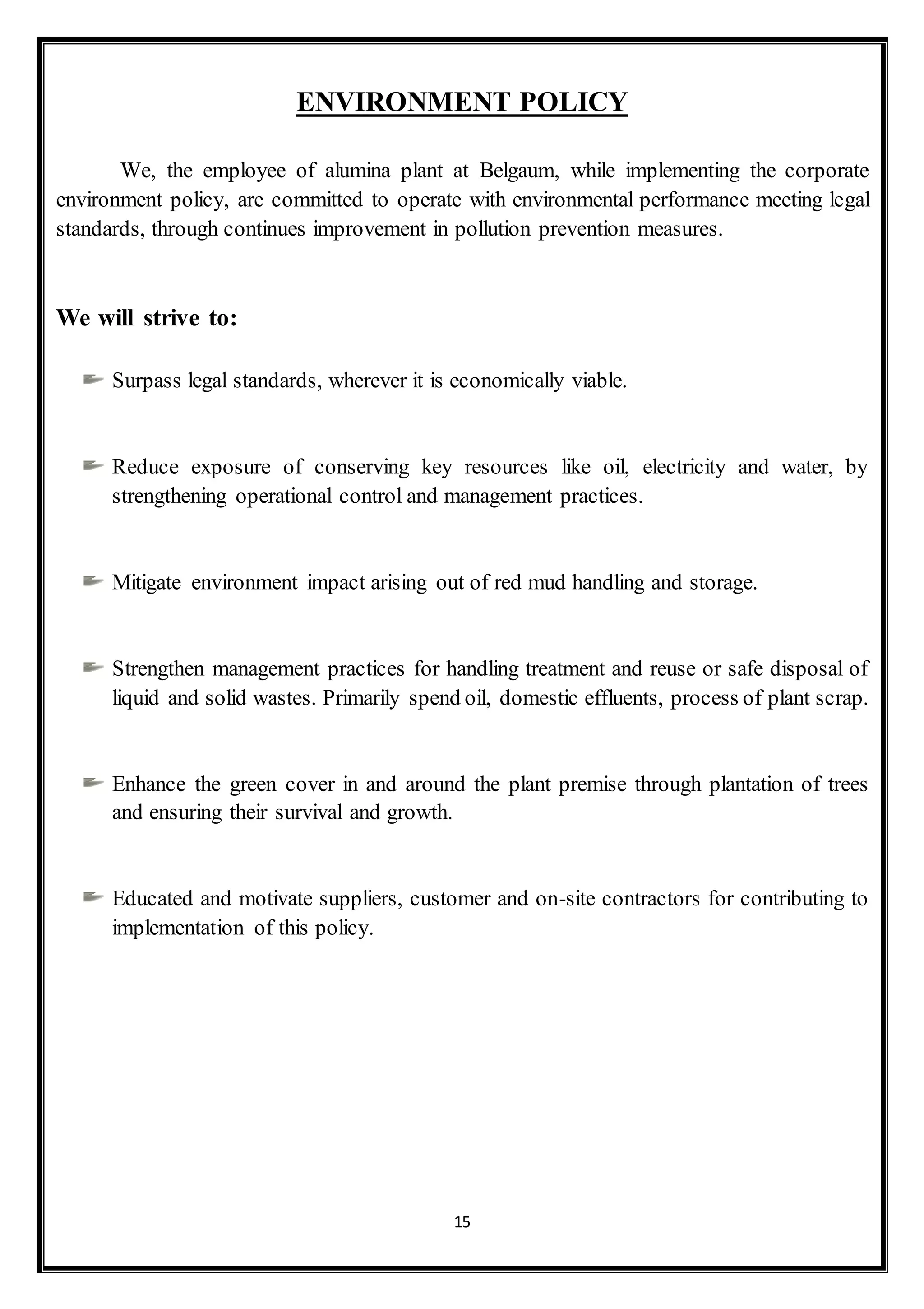 15
ENVIRONMENT POLICY
We, the employee of alumina plant at Belgaum, while implementing the corporate
environment policy, are committed to operate with environmental performance meeting legal
standards, through continues improvement in pollution prevention measures.
We will strive to:
Surpass legal standards, wherever it is economically viable.
Reduce exposure of conserving key resources like oil, electricity and water, by
strengthening operational control and management practices.
Mitigate environment impact arising out of red mud handling and storage.
Strengthen management practices for handling treatment and reuse or safe disposal of
liquid and solid wastes. Primarily spend oil, domestic effluents, process of plant scrap.
Enhance the green cover in and around the plant premise through plantation of trees
and ensuring their survival and growth.
Educated and motivate suppliers, customer and on-site contractors for contributing to
implementation of this policy.
 