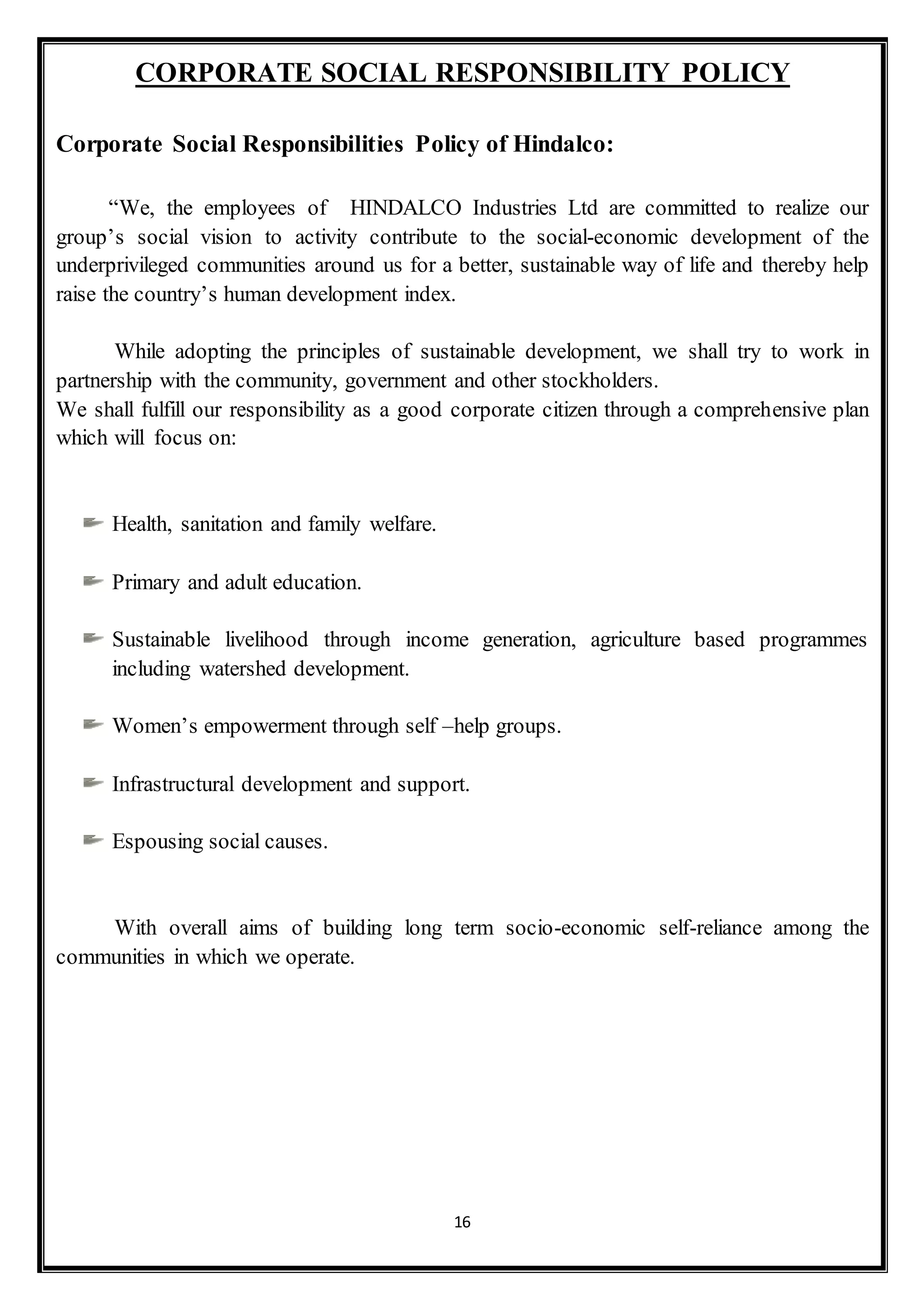 16
CORPORATE SOCIAL RESPONSIBILITY POLICY
Corporate Social Responsibilities Policy of Hindalco:
“We, the employees of HINDALCO Industries Ltd are committed to realize our
group’s social vision to activity contribute to the social-economic development of the
underprivileged communities around us for a better, sustainable way of life and thereby help
raise the country’s human development index.
While adopting the principles of sustainable development, we shall try to work in
partnership with the community, government and other stockholders.
We shall fulfill our responsibility as a good corporate citizen through a comprehensive plan
which will focus on:
Health, sanitation and family welfare.
Primary and adult education.
Sustainable livelihood through income generation, agriculture based programmes
including watershed development.
Women’s empowerment through self –help groups.
Infrastructural development and support.
Espousing social causes.
With overall aims of building long term socio-economic self-reliance among the
communities in which we operate.
 