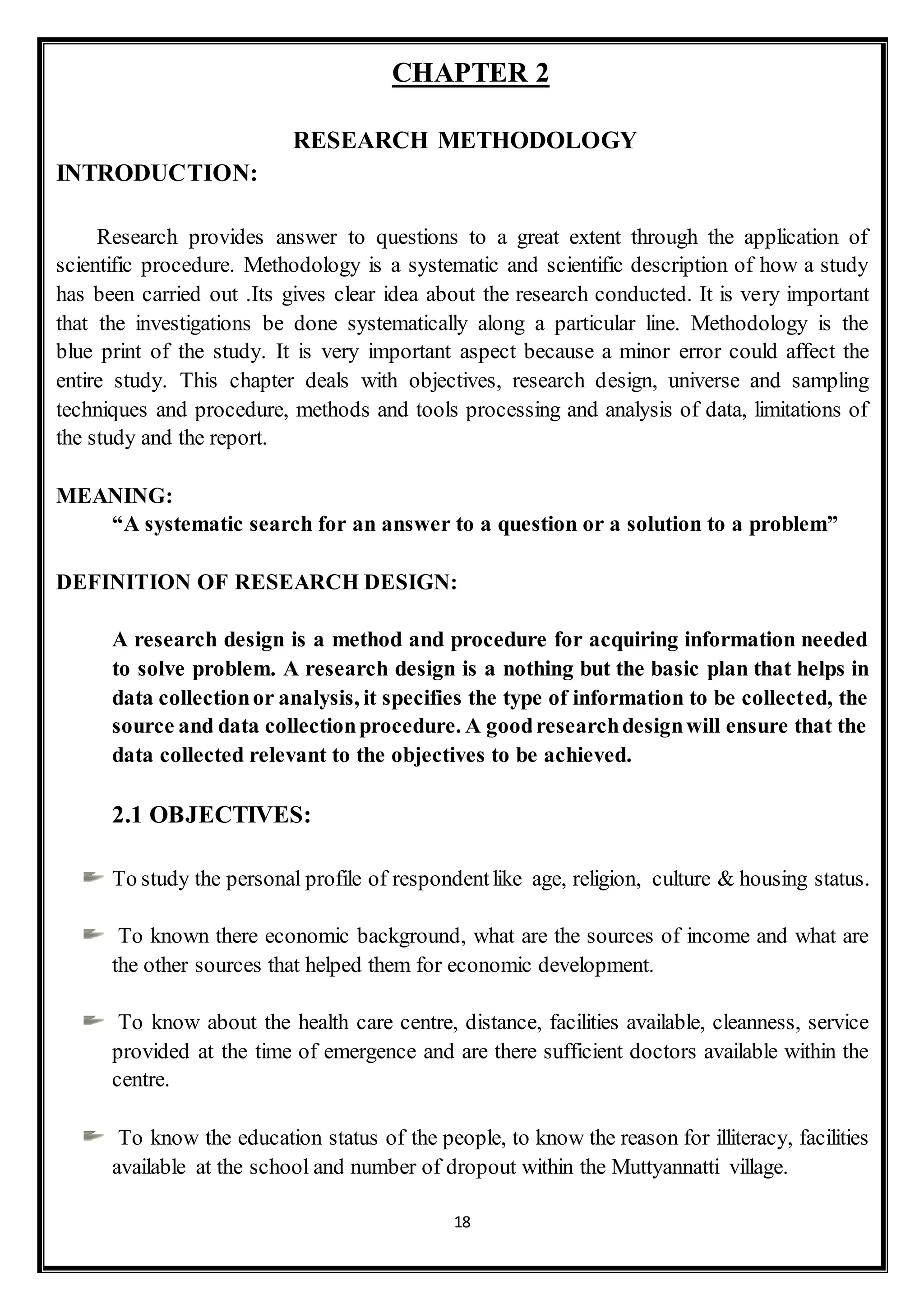 18
CHAPTER 2
RESEARCH METHODOLOGY
INTRODUCTION:
Research provides answer to questions to a great extent through the application of
scientific procedure. Methodology is a systematic and scientific description of how a study
has been carried out .Its gives clear idea about the research conducted. It is very important
that the investigations be done systematically along a particular line. Methodology is the
blue print of the study. It is very important aspect because a minor error could affect the
entire study. This chapter deals with objectives, research design, universe and sampling
techniques and procedure, methods and tools processing and analysis of data, limitations of
the study and the report.
MEANING:
“A systematic search for an answer to a question or a solution to a problem”
DEFINITION OF RESEARCH DESIGN:
A research design is a method and procedure for acquiring information needed
to solve problem. A research design is a nothing but the basic plan that helps in
data collectionor analysis, it specifies the type of information to be collected, the
source and data collectionprocedure. A goodresearchdesignwill ensure that the
data collected relevant to the objectives to be achieved.
2.1 OBJECTIVES:
To study the personal profile of respondentlike age, religion, culture & housing status.
To known there economic background, what are the sources of income and what are
the other sources that helped them for economic development.
To know about the health care centre, distance, facilities available, cleanness, service
provided at the time of emergence and are there sufficient doctors available within the
centre.
To know the education status of the people, to know the reason for illiteracy, facilities
available at the school and number of dropout within the Muttyannatti village.
 