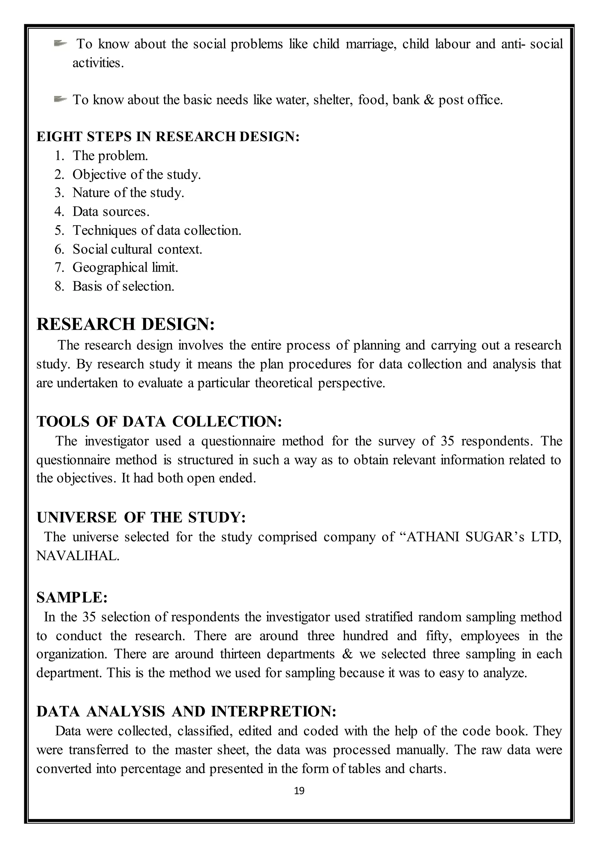 19
To know about the social problems like child marriage, child labour and anti- social
activities.
To know about the basic needs like water, shelter, food, bank & post office.
EIGHT STEPS IN RESEARCH DESIGN:
1. The problem.
2. Objective of the study.
3. Nature of the study.
4. Data sources.
5. Techniques of data collection.
6. Social cultural context.
7. Geographical limit.
8. Basis of selection.
RESEARCH DESIGN:
The research design involves the entire process of planning and carrying out a research
study. By research study it means the plan procedures for data collection and analysis that
are undertaken to evaluate a particular theoretical perspective.
TOOLS OF DATA COLLECTION:
The investigator used a questionnaire method for the survey of 35 respondents. The
questionnaire method is structured in such a way as to obtain relevant information related to
the objectives. It had both open ended.
UNIVERSE OF THE STUDY:
The universe selected for the study comprised company of “ATHANI SUGAR’s LTD,
NAVALIHAL.
SAMPLE:
In the 35 selection of respondents the investigator used stratified random sampling method
to conduct the research. There are around three hundred and fifty, employees in the
organization. There are around thirteen departments & we selected three sampling in each
department. This is the method we used for sampling because it was to easy to analyze.
DATA ANALYSIS AND INTERPRETION:
Data were collected, classified, edited and coded with the help of the code book. They
were transferred to the master sheet, the data was processed manually. The raw data were
converted into percentage and presented in the form of tables and charts.
 