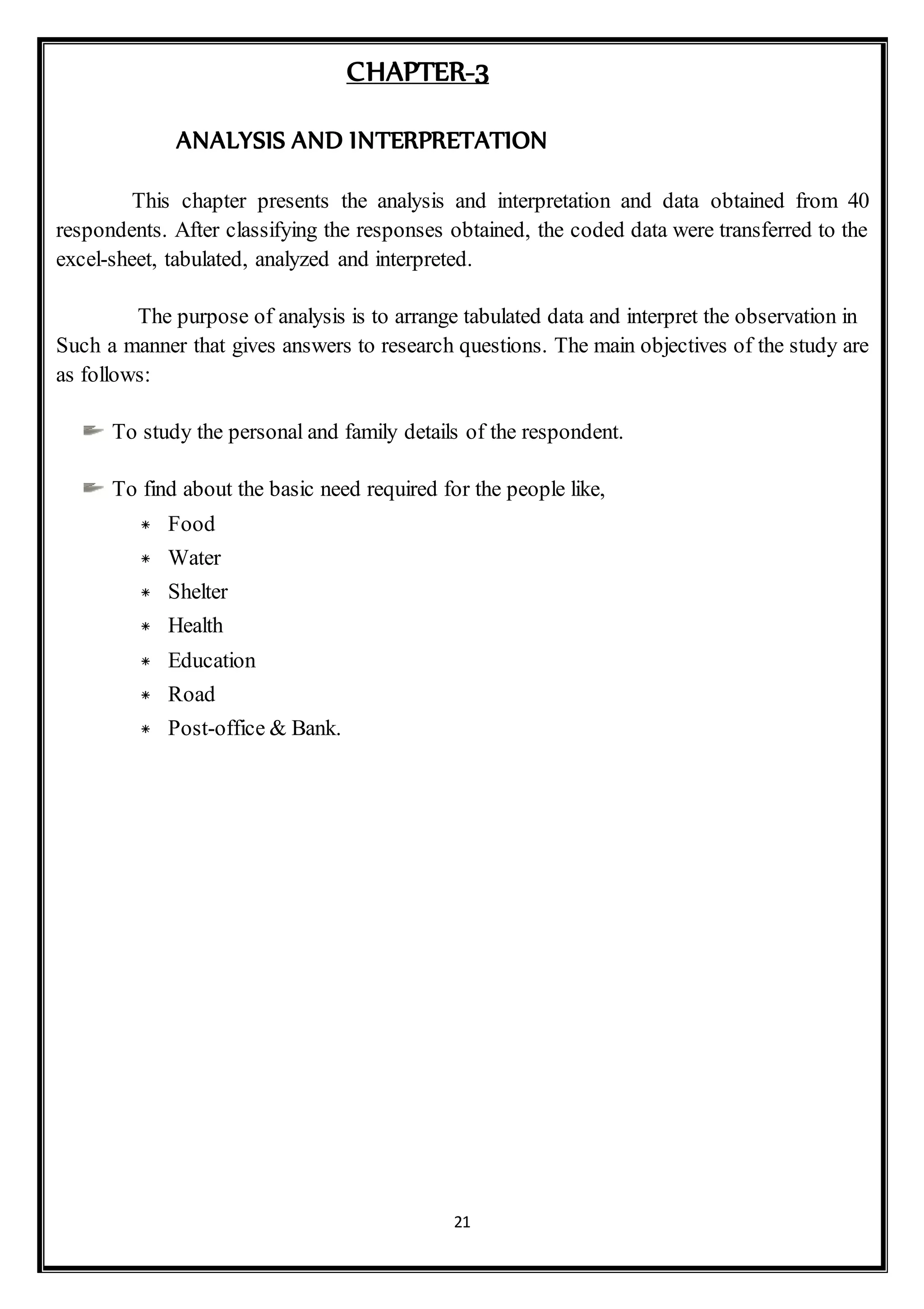 21
CHAPTER-3
ANALYSIS AND INTERPRETATION
This chapter presents the analysis and interpretation and data obtained from 40
respondents. After classifying the responses obtained, the coded data were transferred to the
excel-sheet, tabulated, analyzed and interpreted.
The purpose of analysis is to arrange tabulated data and interpret the observation in
Such a manner that gives answers to research questions. The main objectives of the study are
as follows:
To study the personal and family details of the respondent.
To find about the basic need required for the people like,
* Food
* Water
* Shelter
* Health
* Education
* Road
* Post-office & Bank.
 