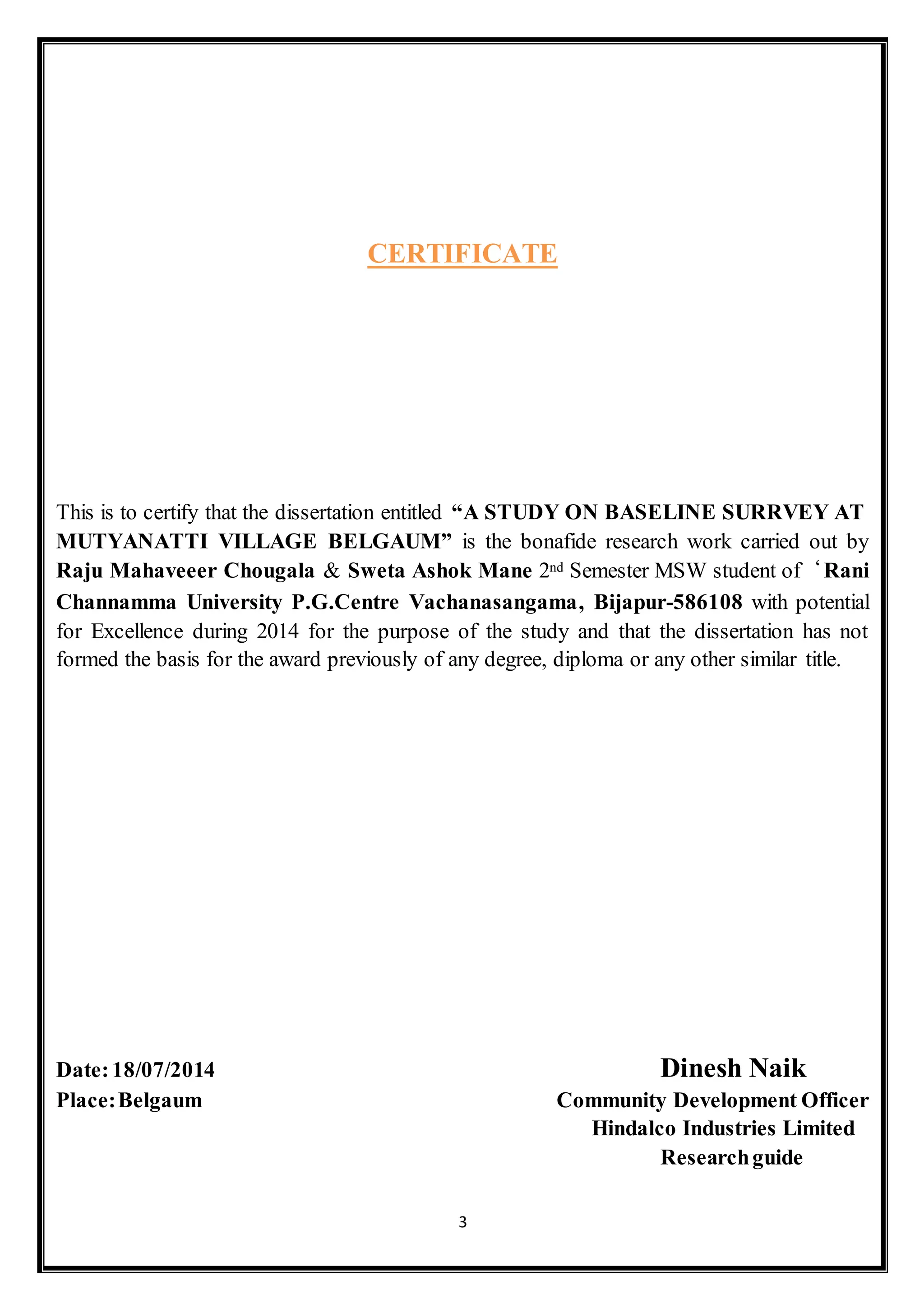 3
CERTIFICATE
This is to certify that the dissertation entitled “A STUDY ON BASELINE SURRVEY AT
MUTYANATTI VILLAGE BELGAUM” is the bonafide research work carried out by
Raju Mahaveeer Chougala & Sweta Ashok Mane 2nd Semester MSW student of‘Rani
Channamma University P.G.Centre Vachanasangama, Bijapur-586108 with potential
for Excellence during 2014 for the purpose of the study and that the dissertation has not
formed the basis for the award previously of any degree, diploma or any other similar title.
Date:18/07/2014 Dinesh Naik
Place:Belgaum Community Development Officer
Hindalco Industries Limited
Researchguide
 