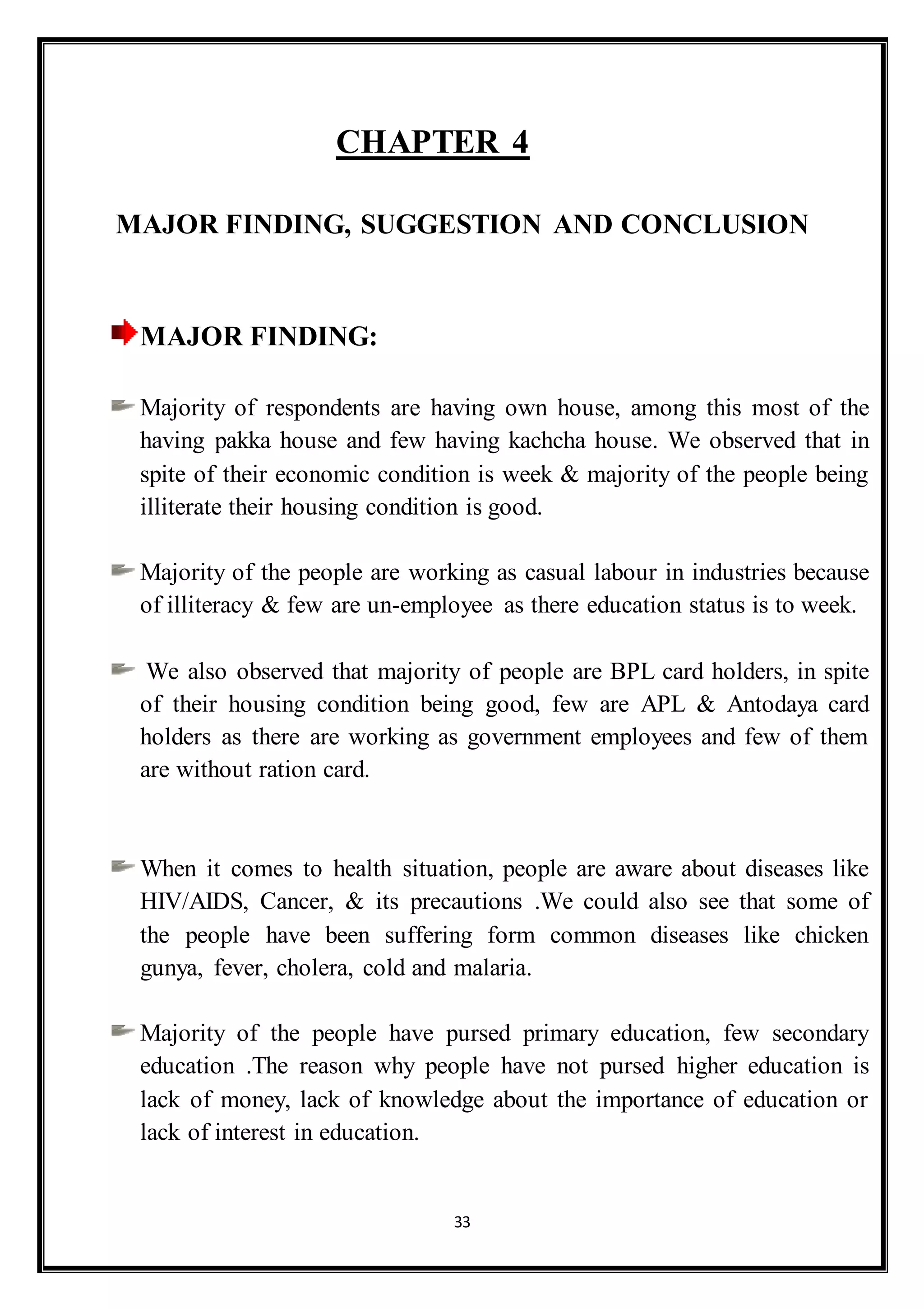 33
CHAPTER 4
MAJOR FINDING, SUGGESTION AND CONCLUSION
MAJOR FINDING:
Majority of respondents are having own house, among this most of the
having pakka house and few having kachcha house. We observed that in
spite of their economic condition is week & majority of the people being
illiterate their housing condition is good.
Majority of the people are working as casual labour in industries because
of illiteracy & few are un-employee as there education status is to week.
We also observed that majority of people are BPL card holders, in spite
of their housing condition being good, few are APL & Antodaya card
holders as there are working as government employees and few of them
are without ration card.
When it comes to health situation, people are aware about diseases like
HIV/AIDS, Cancer, & its precautions .We could also see that some of
the people have been suffering form common diseases like chicken
gunya, fever, cholera, cold and malaria.
Majority of the people have pursed primary education, few secondary
education .The reason why people have not pursed higher education is
lack of money, lack of knowledge about the importance of education or
lack of interest in education.
 