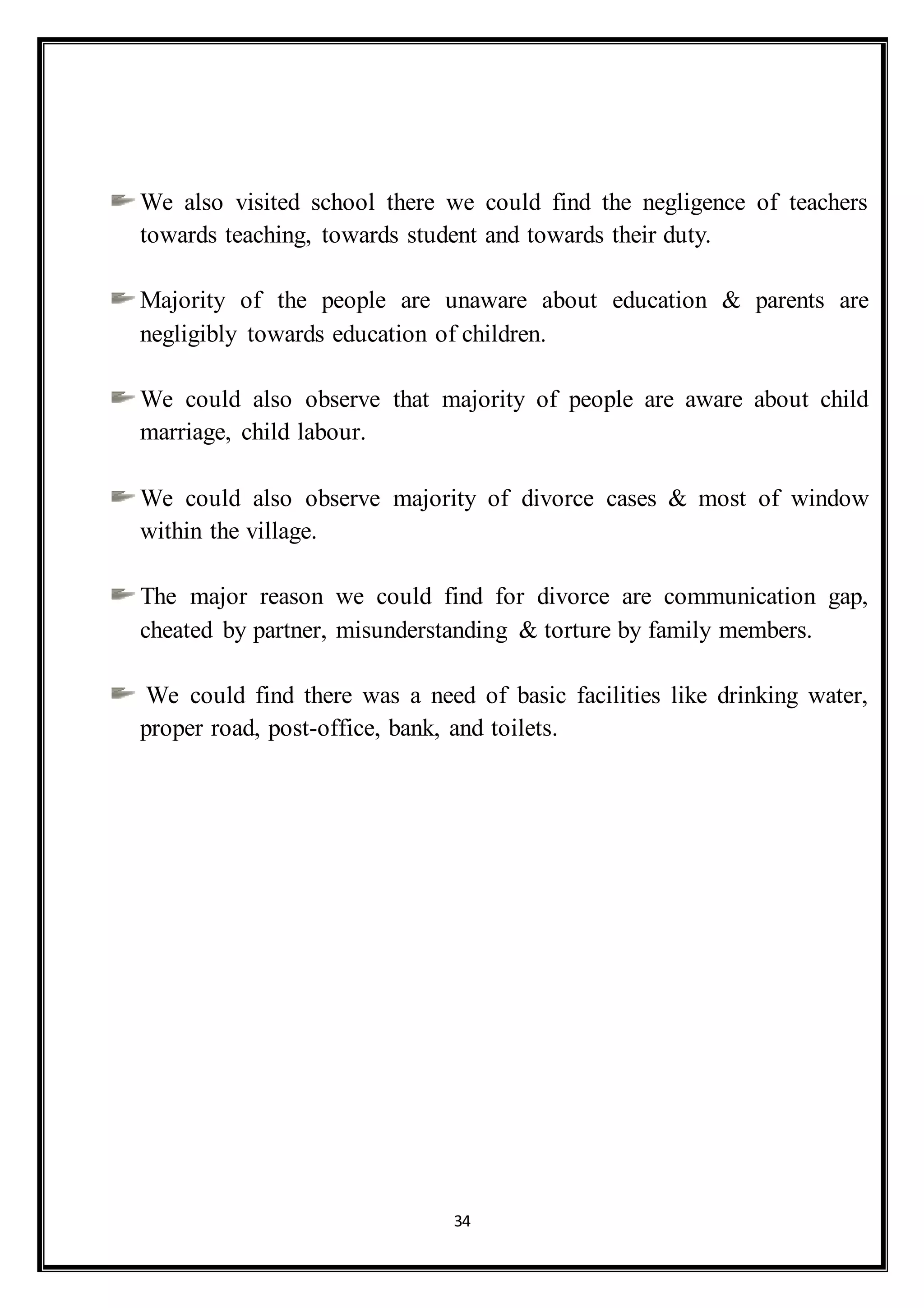 34
We also visited school there we could find the negligence of teachers
towards teaching, towards student and towards their duty.
Majority of the people are unaware about education & parents are
negligibly towards education of children.
We could also observe that majority of people are aware about child
marriage, child labour.
We could also observe majority of divorce cases & most of window
within the village.
The major reason we could find for divorce are communication gap,
cheated by partner, misunderstanding & torture by family members.
We could find there was a need of basic facilities like drinking water,
proper road, post-office, bank, and toilets.
 