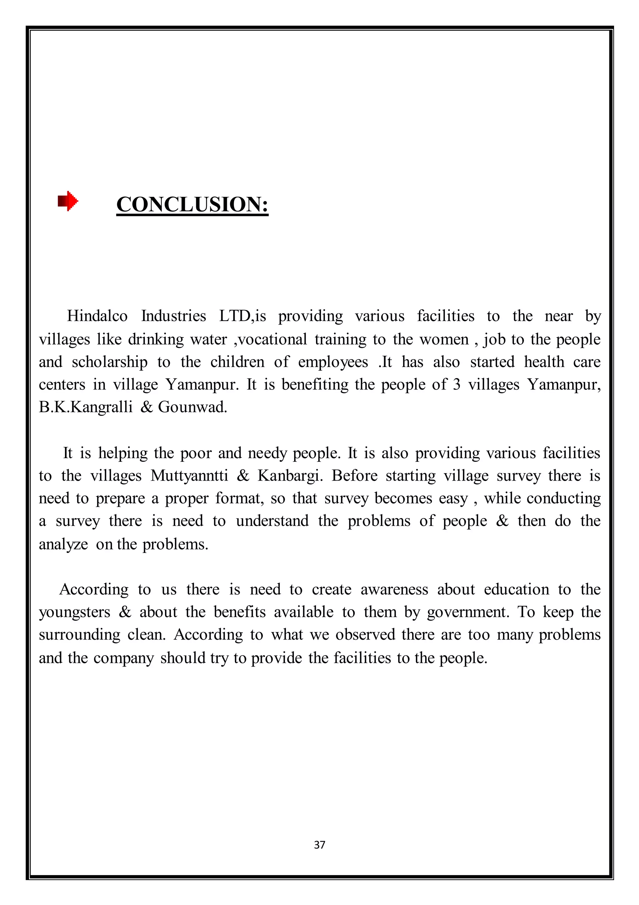 37
CONCLUSION:
Hindalco Industries LTD,is providing various facilities to the near by
villages like drinking water ,vocational training to the women , job to the people
and scholarship to the children of employees .It has also started health care
centers in village Yamanpur. It is benefiting the people of 3 villages Yamanpur,
B.K.Kangralli & Gounwad.
It is helping the poor and needy people. It is also providing various facilities
to the villages Muttyanntti & Kanbargi. Before starting village survey there is
need to prepare a proper format, so that survey becomes easy , while conducting
a survey there is need to understand the problems of people & then do the
analyze on the problems.
According to us there is need to create awareness about education to the
youngsters & about the benefits available to them by government. To keep the
surrounding clean. According to what we observed there are too many problems
and the company should try to provide the facilities to the people.
 