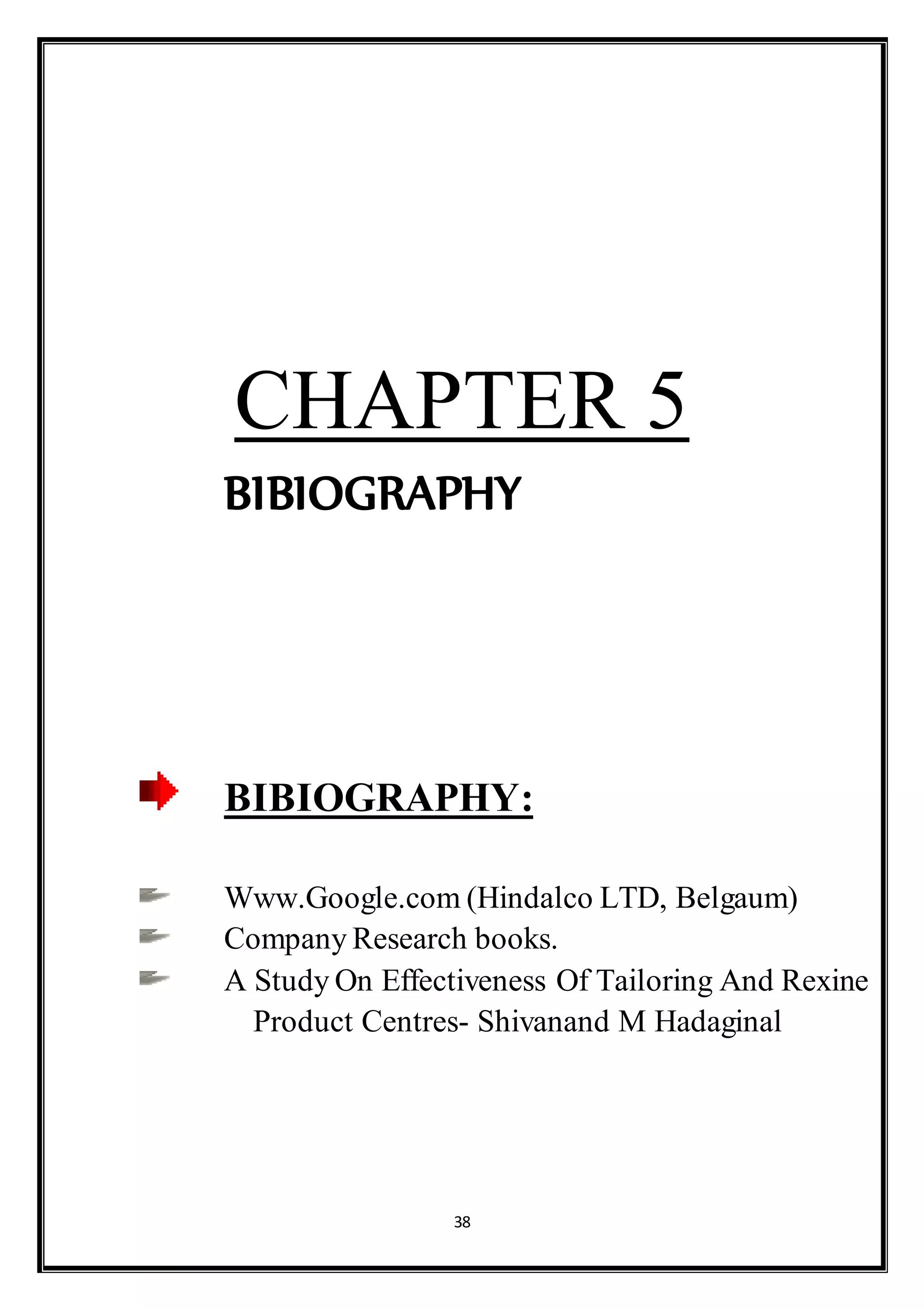 38
CHAPTER 5
BIBIOGRAPHY
BIBIOGRAPHY:
Www.Google.com (Hindalco LTD, Belgaum)
Company Research books.
A Study On Effectiveness Of Tailoring And Rexine
Product Centres- Shivanand M Hadaginal
 