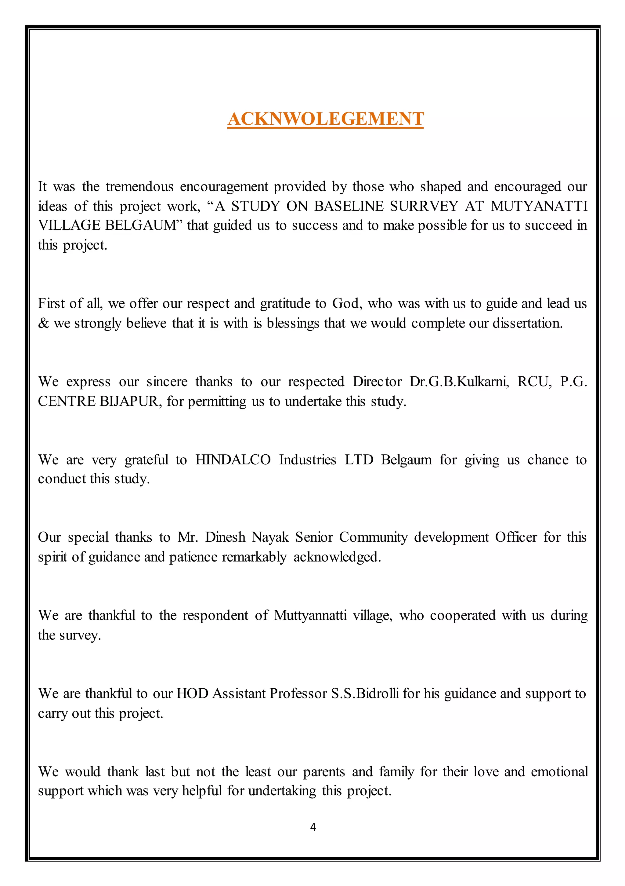 4
ACKNWOLEGEMENT
It was the tremendous encouragement provided by those who shaped and encouraged our
ideas of this project work, “A STUDY ON BASELINE SURRVEY AT MUTYANATTI
VILLAGE BELGAUM” that guided us to success and to make possible for us to succeed in
this project.
First of all, we offer our respect and gratitude to God, who was with us to guide and lead us
& we strongly believe that it is with is blessings that we would complete our dissertation.
We express our sincere thanks to our respected Director Dr.G.B.Kulkarni, RCU, P.G.
CENTRE BIJAPUR, for permitting us to undertake this study.
We are very grateful to HINDALCO Industries LTD Belgaum for giving us chance to
conduct this study.
Our special thanks to Mr. Dinesh Nayak Senior Community development Officer for this
spirit of guidance and patience remarkably acknowledged.
We are thankful to the respondent of Muttyannatti village, who cooperated with us during
the survey.
We are thankful to our HOD Assistant Professor S.S.Bidrolli for his guidance and support to
carry out this project.
We would thank last but not the least our parents and family for their love and emotional
support which was very helpful for undertaking this project.
 