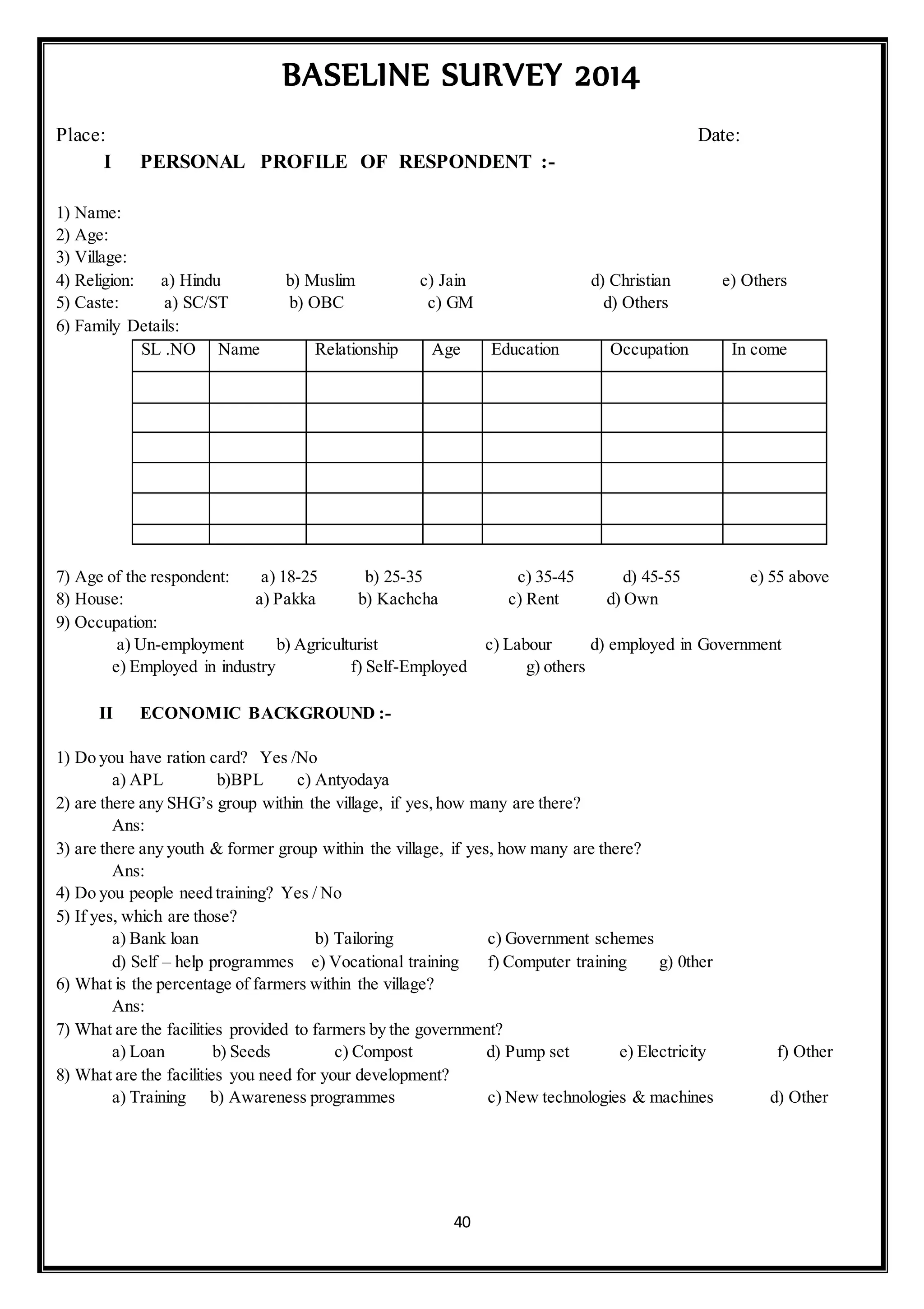 40
BASELINE SURVEY 2014
Place: Date:
I PERSONAL PROFILE OF RESPONDENT :-
1) Name:
2) Age:
3) Village:
4) Religion: a) Hindu b) Muslim c) Jain d) Christian e) Others
5) Caste: a) SC/ST b) OBC c) GM d) Others
6) Family Details:
SL .NO Name Relationship Age Education Occupation In come
7) Age of the respondent: a) 18-25 b) 25-35 c) 35-45 d) 45-55 e) 55 above
8) House: a) Pakka b) Kachcha c) Rent d) Own
9) Occupation:
a) Un-employment b) Agriculturist c) Labour d) employed in Government
e) Employed in industry f) Self-Employed g) others
II ECONOMIC BACKGROUND :-
1) Do you have ration card? Yes /No
a) APL b)BPL c) Antyodaya
2) are there any SHG’s group within the village, if yes,how many are there?
Ans:
3) are there any youth & former group within the village, if yes, how many are there?
Ans:
4) Do you people need training? Yes / No
5) If yes, which are those?
a) Bank loan b) Tailoring c) Government schemes
d) Self – help programmes e) Vocational training f) Computer training g) 0ther
6) What is the percentage of farmers within the village?
Ans:
7) What are the facilities provided to farmers by the government?
a) Loan b) Seeds c) Compost d) Pump set e) Electricity f) Other
8) What are the facilities you need for your development?
a) Training b) Awareness programmes c) New technologies & machines d) Other
 