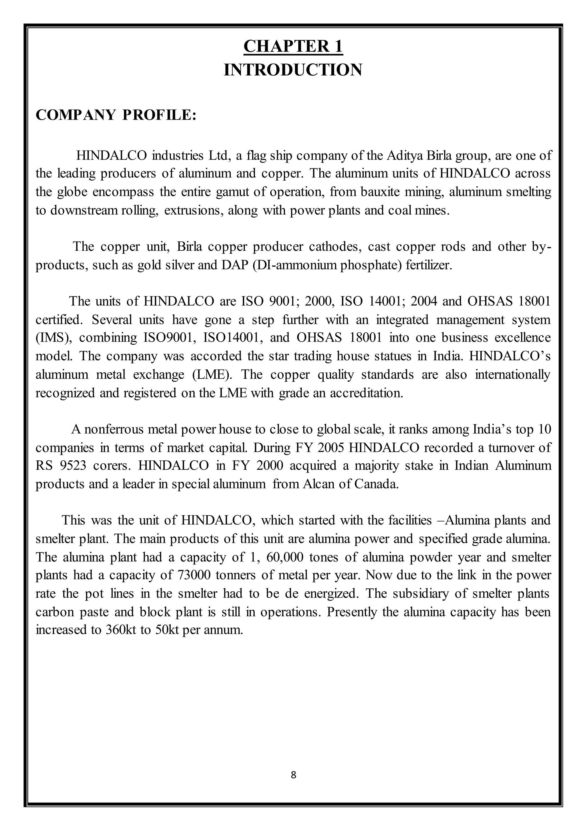 8
CHAPTER 1
INTRODUCTION
COMPANY PROFILE:
HINDALCO industries Ltd, a flag ship company of the Aditya Birla group, are one of
the leading producers of aluminum and copper. The aluminum units of HINDALCO across
the globe encompass the entire gamut of operation, from bauxite mining, aluminum smelting
to downstream rolling, extrusions, along with power plants and coal mines.
The copper unit, Birla copper producer cathodes, cast copper rods and other by-
products, such as gold silver and DAP (DI-ammonium phosphate) fertilizer.
The units of HINDALCO are ISO 9001; 2000, ISO 14001; 2004 and OHSAS 18001
certified. Several units have gone a step further with an integrated management system
(IMS), combining ISO9001, ISO14001, and OHSAS 18001 into one business excellence
model. The company was accorded the star trading house statues in India. HINDALCO’s
aluminum metal exchange (LME). The copper quality standards are also internationally
recognized and registered on the LME with grade an accreditation.
A nonferrous metal power house to close to global scale, it ranks among India’s top 10
companies in terms of market capital. During FY 2005 HINDALCO recorded a turnover of
RS 9523 corers. HINDALCO in FY 2000 acquired a majority stake in Indian Aluminum
products and a leader in special aluminum from Alcan of Canada.
This was the unit of HINDALCO, which started with the facilities –Alumina plants and
smelter plant. The main products of this unit are alumina power and specified grade alumina.
The alumina plant had a capacity of 1, 60,000 tones of alumina powder year and smelter
plants had a capacity of 73000 tonners of metal per year. Now due to the link in the power
rate the pot lines in the smelter had to be de energized. The subsidiary of smelter plants
carbon paste and block plant is still in operations. Presently the alumina capacity has been
increased to 360kt to 50kt per annum.
 