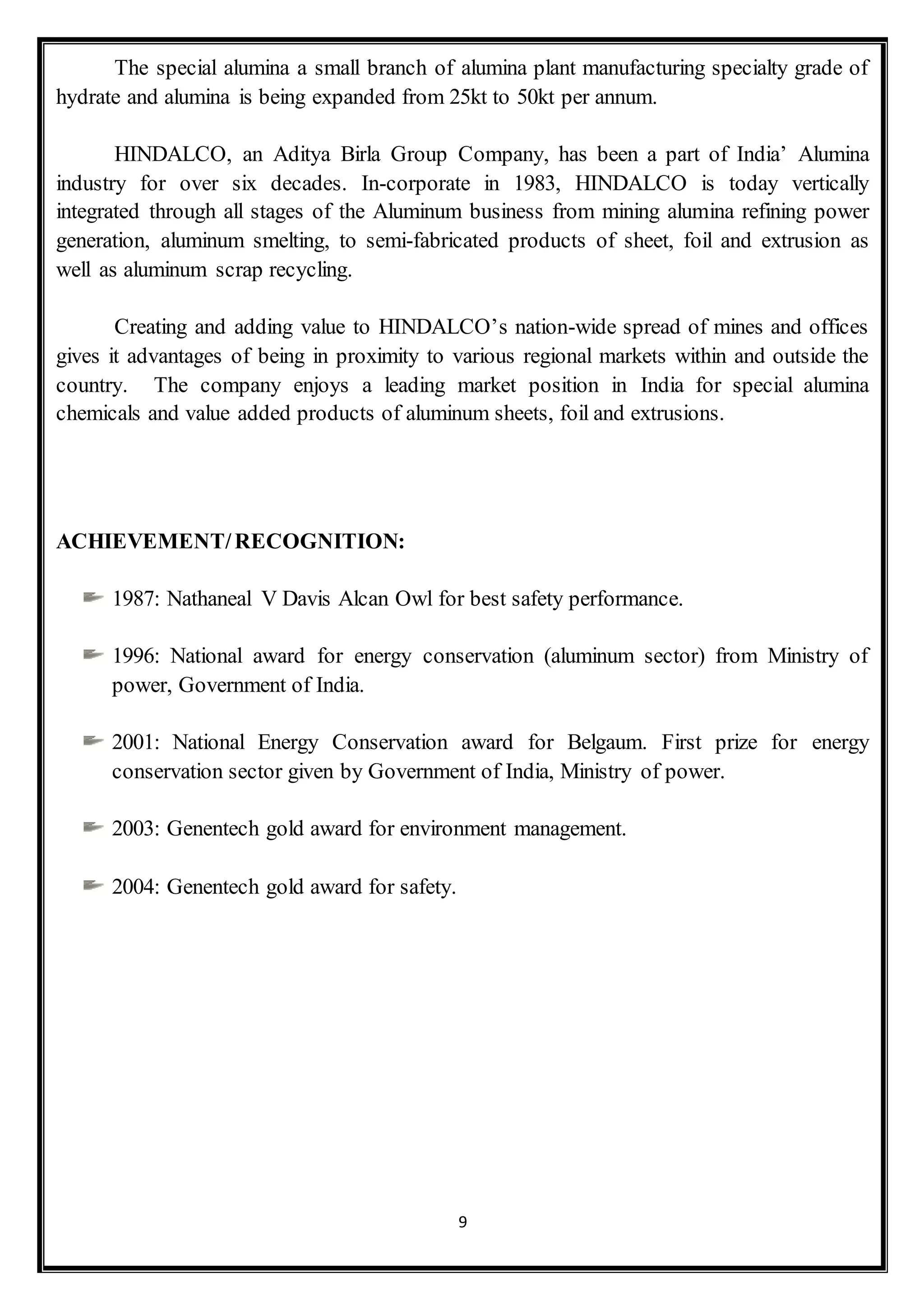 9
The special alumina a small branch of alumina plant manufacturing specialty grade of
hydrate and alumina is being expanded from 25kt to 50kt per annum.
HINDALCO, an Aditya Birla Group Company, has been a part of India’ Alumina
industry for over six decades. In-corporate in 1983, HINDALCO is today vertically
integrated through all stages of the Aluminum business from mining alumina refining power
generation, aluminum smelting, to semi-fabricated products of sheet, foil and extrusion as
well as aluminum scrap recycling.
Creating and adding value to HINDALCO’s nation-wide spread of mines and offices
gives it advantages of being in proximity to various regional markets within and outside the
country. The company enjoys a leading market position in India for special alumina
chemicals and value added products of aluminum sheets, foil and extrusions.
ACHIEVEMENT/RECOGNITION:
1987: Nathaneal V Davis Alcan Owl for best safety performance.
1996: National award for energy conservation (aluminum sector) from Ministry of
power, Government of India.
2001: National Energy Conservation award for Belgaum. First prize for energy
conservation sector given by Government of India, Ministry of power.
2003: Genentech gold award for environment management.
2004: Genentech gold award for safety.
 