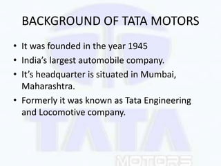 BACKGROUND OF TATA MOTORS
• It was founded in the year 1945
• India’s largest automobile company.
• It’s headquarter is si...