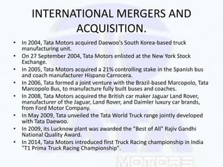 INTERNATIONAL MERGERS AND
ACQUISITION.
• In 2004, Tata Motors acquired Daewoo's South Korea-based truck
manufacturing unit...