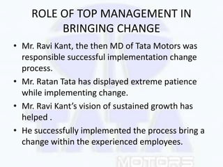 ROLE OF TOP MANAGEMENT IN
BRINGING CHANGE
• Mr. Ravi Kant, the then MD of Tata Motors was
responsible successful implement...