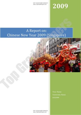 2009
               GET YOUR WORK DONE BY
               www.TopGradePapers.com




                            rs
           A Report on:




                         pe
 Chinese New Year 2009 (Singapore)

              Pa
        de
   ra
pG
To




                                        Your Name
                                        University Name
                                        8/23/2009




               GET YOUR WORK DONE BY
               www.TopGradePapers.com
 