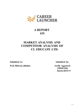 pg. 1
A REPORT
ON
MARKET ANALYSIS AND
COMPETITOR ANALYSIS OF
CL EDUCATE LTD.
Submitted to: Submitted by:
Prof. Bhavna chhabra Archit Aggarwal
15BSP1561
Batch 2015-17
 