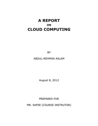 A REPORT
            ON
CLOUD COMPUTING




            BY

    ABDUL-REHMAN ASLAM




       August 8, 2012




       PREPARED FOR

MR. SAFEE (COURSE INSTRUTOR)
 