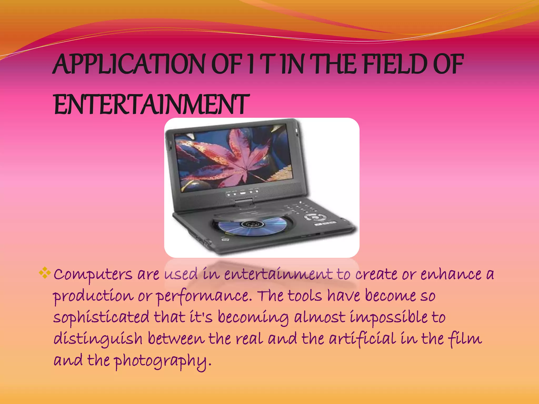 APPLICATION OF I T IN THE FIELD OF
ENTERTAINMENT
Computers are used in entertainment to create or enhance a
production or performance. The tools have become so
sophisticated that it's becoming almost impossible to
distinguish between the real and the artificial in the film
and the photography.
 