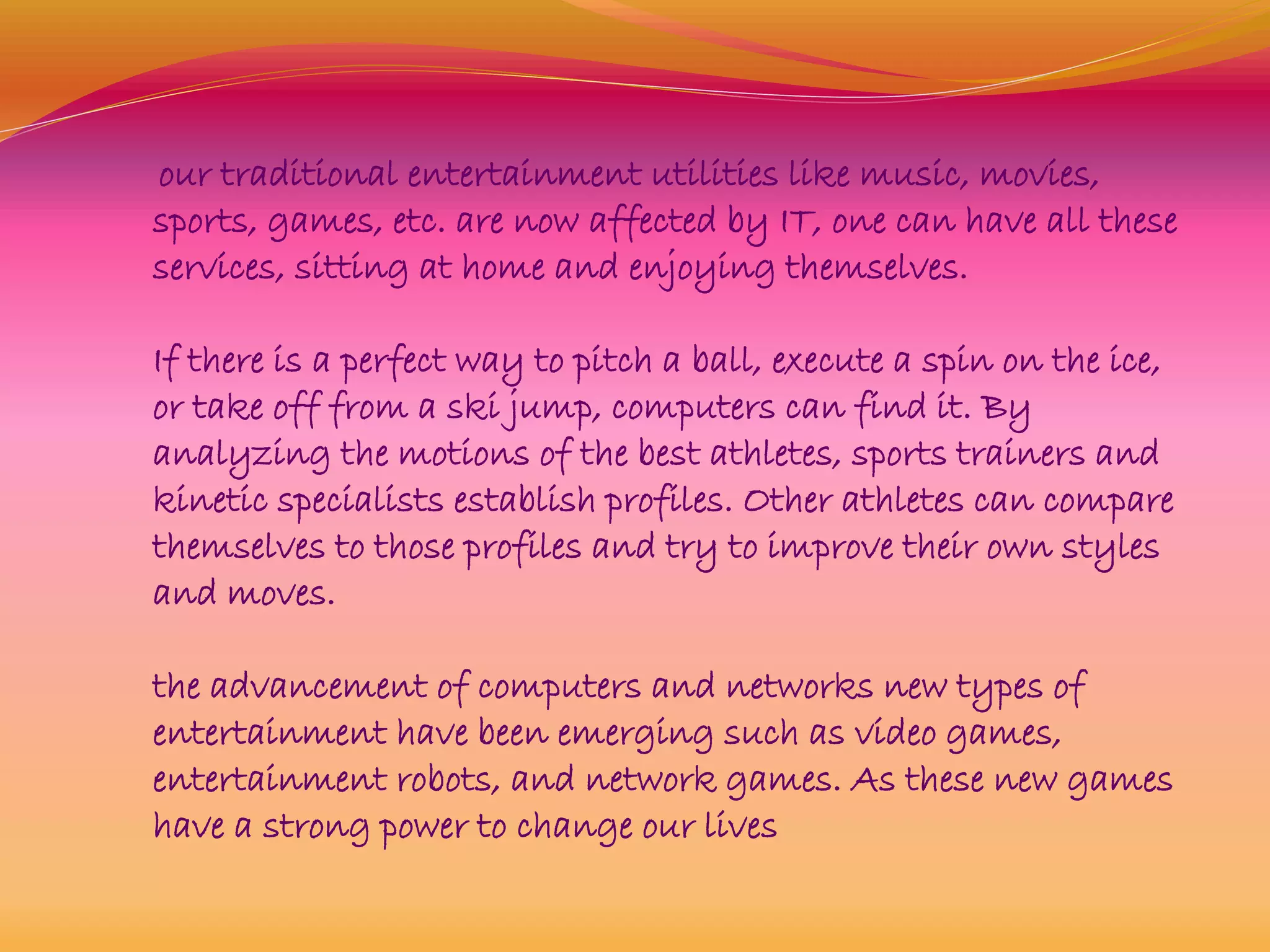 our traditional entertainment utilities like music, movies,
sports, games, etc. are now affected by IT, one can have all these
services, sitting at home and enjoying themselves.
If there is a perfect way to pitch a ball, execute a spin on the ice,
or take off from a ski jump, computers can find it. By
analyzing the motions of the best athletes, sports trainers and
kinetic specialists establish profiles. Other athletes can compare
themselves to those profiles and try to improve their own styles
and moves.
the advancement of computers and networks new types of
entertainment have been emerging such as video games,
entertainment robots, and network games. As these new games
have a strong power to change our lives
 